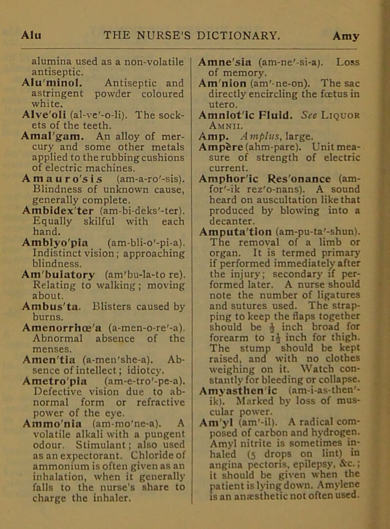 alumina used as a non-volatile antiseptic. Alu'minol. Antiseptic and astringent powder coloured white. Alve'oli (al-ve'-o-li). The sock- ets of the teeth. Amal'gam. An alloy of mer- cury and some other metals applied to the rubbing cushions of electric machines. A m a u r o's i s (am-a-ro'-sis). Blindness of unknown cause, generally complete. Ambidex'ter (am-bi-deks'-ter). Equally skilful with each hand. Amblyo'pia (am-bli-o'-pi-a). Indistinct vision; approaching blindness. Am'bulatory (am'bu-la-to re). Relating to walking ; moving about. Ambus'ta. Blisters caused by burns. Amenorrhoe'a (a-men-o-re'-a). Abnormal absence of the menses. Amcn'tla (a-men’she-a). Ab- sence of intellect; idiotcy. Ametro'pia (am-e-tro’-pe-a). Defective vision due to ab- normal form or refractive power of the eye. Ammo'nia (am-mo’ne-a). A volatile alkali with a pungent odour. Stimulant; also used as an expectorant. Chloride of ammonium is often given as an inhalation, when it generally falls to the nurse’s share to charge the inhaler. Amne'sia (am-ne'-si-a). Loss of memory. Am nion (am'-ne-on). The sac directly encircling the fcetus in utero. Amnlot'ic Fluid. See Liquor Amnii. Amp. Ampins, large. Ampfere(ahm-pare). Unit mea- sure of strength of electric current. Amphoric Res'onance (am- for'-ik rez'o-nans). A sound heard on auscultation like that produced by blowing into a decanter. Amputa'tlon (am-pu-ta'-shun). The removal of a limb or organ. It is termed primary if performed immediately after the injury; secondary if per- formed later. A nurse should note the number of ligatures and sutures used. The strap- ping to keep the flaps together should be J inch broad for forearm to i.J inch for thigh. The stump should be kept raised, and with no clothes weighing on it. Watch con- stantly for bleeding or collapse. Amyastlien ic (am-i-as-then’- ik). Marked by loss of mus- cular power. Am'yl (am'-il). A radical com- posed of carbon and hydrogen. Amyl nitrite is sometimes in- haled (5 drops on lint) in angina pectoris, epilepsy, &c.; it should be given when the patient is lying down. Amylene is an anesthetic not often used.