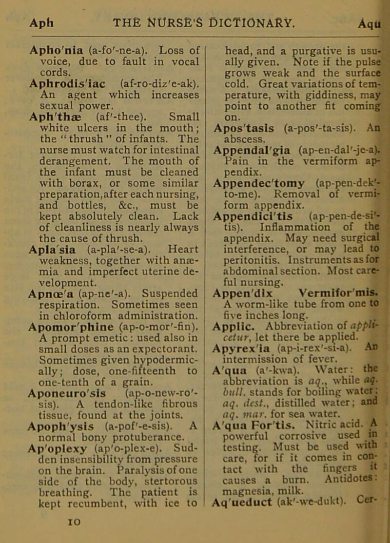 Apho'nia (a-fo'-ne-a). Loss of voice, due to fault in vocal cords. Aphrodis'iac (af-ro-diz'e-ak). An agent which increases sexual power. Aph’th® (af'-thee). Small white ulcers in the mouth; the “ thrush ” of infants. The nurse must watch for intestinal derangement. The mouth of the infant must be cleaned with borax, or some similar preparation,after each nursing, and bottles, &c., must be kept absolutely clean. Lack of cleanliness is nearly always the cause of thrush. Aplasia (a-pla'-se-a). Heart weakness, together with anm- mia and imperfect uterine de- velopment. Apnoe'a (ap-ne'-a). Suspended respiration. Sometimes seen in chloroform administration. Apomor'phine (ap-o-mor'-fin). A prompt emetic: used also in small doses as an expectorant. Sometimes given hypodermic- ally; dose, one-fifteenth to one-tenth of a grain. Aponeuro'sis (ap-o-new-ro'- sis). A tendon-like fibrous tissue, found at the joints. ApoplTysls (a-pof’-e-sis). A normal bony protuberance. Ap'oplexy (ap'o-plex-e). Sud- den insensibility from pressure on the brain. Paralysis of one side of the body, stertorous breathing. The patient is ; kept recumbent, with ice to 1 head, and a purgative is usu- ally given. Note if the pulse grows weak and the surface cold. Great variations of tem- perature, with giddiness, may point to another fit coming on. Apos'tasis (a-pos'-ta-sis). An abscess. Appendal'gia (ap-en-dal'-je-a). Pain in the vermiform ap- pendix. Appendec'tomy (ap-pen-deU- to-me). Removal of vermi- form appendix. Appendici'tis (ap-pen-de-si'- tis). Inflammation of the appendix. May need surgical interference, or may lead to peritonitis. Instruments as for abdominal section. Most care- ful nursing. Appcn'dlx Vermifor'mis. A worm-like tube from one to five inches long. Applic. Abbreviation of applir cetur, let there be applied. Apyrex'ia (ap-i-rex'-si-a). An intermission of fever. A'qua (a’-kwa). Water: the abbreviation is aq., while aq. bull, stands for boiling water ; aq. itcst., distilled water; and aq. mar. for sea water. A’qua For’tls. Nitric acid. A powerful corrosive used in testing. Must be used with care, for if it comes in con- tact with the fingers it causes a burn. Antidotes: magnesia, milk. Aq’ueduct (ak’-we-dukt). Cer-