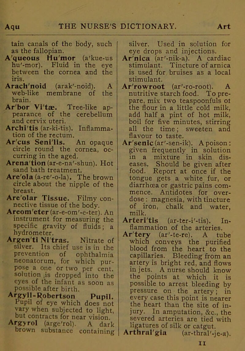 tain canals of the body, such as the fallopian. A'queous Hu'mor (a’kue-us hu'-mor). Fluid in the eye between the cornea and the iris. Arach'noid (arak'-noid). A web-like membrane of the brain. Ar'bor Vi't*. Tree-like ap- pearance of the cerebellum and cervix uteri. Archi'tis (ar-ki-tis). Inflamma- tion of the rectum. Ar’cus Seni lis. An opaque circle round the cornea, oc- curring in the aged. Arena’tion (ar-e-na’-shun). Hot sand bath treatment. Are'ola (a-re'-o-la). The brown circle about the nipple of the breast. Are'olar Tissue. Filmy con- nective tissue of the body. Areom'eter(ar-e-om'-e-ter). An instrument for measuring the specific gravity of fluids; a hydrometer. Argen'ti Nl'tras. Nitrate of silver. Its chief use is in the prevention of ophthalmia neonatorum, for which pur- pose a one or two per cent, solution ,is dropped into the eyes of the infant as soon as possible after birth. Argyll.Robertson Pupil. Pupil of eye which does not vary when subjected to light, but contracts for near vision. Argyrol (arge’rol). A dark brown substance containing silver. Used in solution for eye drops and injections. Ar'nica (ar'-nik-a). A cardiac stimulant. Tincture of arnica is used for bruises as a local stimulant. Ar’rowroot (ar'-ro-root). A nutritive starch food. To pre- pare, mix two teaspoonfuls ot the flour in a little cold milk, add half a pint of hot milk, boil for five minutes, stirring all the time; sweeten and flavour to taste. Ar'senlc(ar'-sen-ik). A poison: given frequently in solution in a mixture in skin dis- eases. Should be given after food. Report at once if the tongue gets a white fur, or diarrhcea or gastric pains com- mence. Antidotes for over- dose : magnesia, with tincture of iron, chalk and water, milk. Arterl'tis (ar-ter-i'-tis). In- flammation of the arteries. Ar’tery (ar'-te-re). A tube which conveys the purified blood from the heart to the capillaries. Bleeding from an artery is bright red, and flows in jets. A nurse should know the points at which it is possible to arrest bleeding by pressure on the artery; in every case this point is nearer the heart than the site of in- jury. In amputation, &c., the severed arteries are tied with ligatures of silk or catgut. Arthral'gia (ar-thral'-je-a).