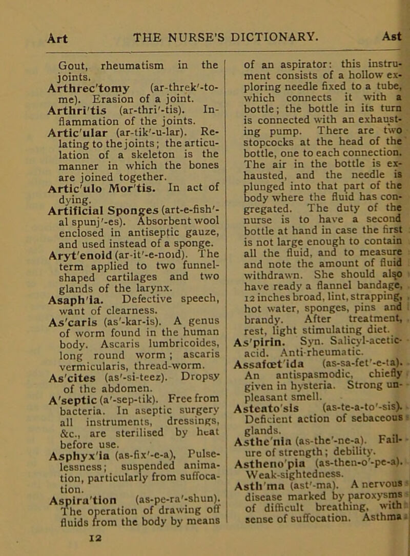 Gout, rheumatism in the joints. Arthrec'tomy (ar-threk'-to- me). Erasion of a joint. Arthri'tls (ar-thri'-tis). In- flammation of the joints. Artic'ular (ar-tik'-u-lar). Re- lating to the joints; the articu- lation of a skeleton is the manner in which the bones are joined together. Artic'ulo Mor'tis. In act of dying. Artificial Sponges (art-e-fish'- al spunj'-es). Absorbent wool enclosed in antiseptic gauze, and used instead of a sponge. Aryt'enoid (ar-it'-e-noid). The term applied to two funnel- shaped cartilages and two glands of the larynx. Asaph'ia. Defective speech, want of clearness. As'carls (as'-kar-is). A genus of worm found in the human body. Ascaris lumbricoides, long round worm ; ascaris vermicularis, thread-worm. As’cites (as'-si-teez). Dropsy of the abdomen. A'septic (a'-sep-tik). Free from bacteria. In aseptic surgery all instruments, dressings, &c., are sterilised by heat before use. Asphyx’ia (as-fix'-e-a), Pulse- lessness; suspended anima- tion, particularly from suffoca- tion. Aspira’tion (as-pe-ra'-shun). The operation of drawing off fluids from the body by means of an aspirator: this instru- ment consists of a hollow ex- ploring needle fixed to a tube, which connects it with a bottle; the bottle in its turn is connected with an exhaust- ing pump. There are two stopcocks at the head of the bottle, one to each connection. The air in the bottle is ex- hausted, and the needle is plunged into that part of the body where the fluid has con- gregated. The duty of the nurse is to have a second bottle at hand in case the first is not large enough to contain all the fluid, and to measure and note the amount of fluid withdrawn. She should also have ready a flannel bandage, 12 inches broad, lint, strapping, . hot water, sponges, pins and brandy. After treatment, rest, light stimulating diet. As pirin. Syn. Salicyl-acetic- acid. Antirheumatic. Assafaet'ida (as-sa-fet’-e-ta). An antispasmodic, chiefly given in hysteria. Strong un- pleasant smell. Asteato'sls (as-te-a-to'-sis). Deficient action of sebaceous glands. Asthe nia (as-the’-nc-a). Fail- ure of strength; debility. Astheno'pia (as-then-o'-pe-a). Weak-sightcdness. Asth ma (ast'-ma). A nervous disease marked by paroxysms of difficult breathing, with sense of suffocation. Asthma -