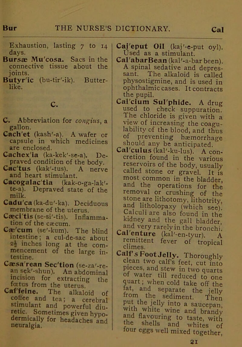 Exhaustion, lasting 7 to 14 days. Bursae Mu'cosa. Sacs in the connective tissue about the joints. Butyr'ic (bu-tir’-ik). Butter- like. C. C. Abbreviation for conpius, a gallon. Cnch'et (kash'-a). A wafer or capsule in which medicines are enclosed. Cachex'ia (ka-kek'-se-a). De- praved condition of the body. Cac'tus (kak'-tus). A nerve and heart stimulant. Cacogalac'tia (kak-o-ga-lak'- te-a). Depraved state of the milk. Cadu'ca(ka-du’-ka). Deciduous membrane of the uterus. Cffici'tls (se-si'-tis). Inflamma- tion of the caecum. Cse'cum (se'-kum). The blind intestine; a cul-de-sac about inches long at the com- mencement of the large in- testine. Catsa rean Sec'tion (se-za'-re- an sek'-shun). An abdominal incision for extracting the fcctus from the uterus Caffeine. The alkaloid of coffee and tea; a cerebral stimulant and powerful diu- retic. Sometimes given hypo- dermically for headaches and neuralgia. Caj'eput Oil (kaj'-e-put oyl). Used as a stimulant. Cal'abarBean (kal'-a-bar been). A spinal sedative and depres- sant. The alkaloid is called physostigmine, and is used in ophthalmic cases. It contracts the pupil. Cal'clum Sul'phide. A drug used to check suppuration. The chloride is given with a view of increasing the coagu- lability of the blood, and thus of preventing haemorrhage should any be anticipated. Cal'culus (kal'-ku-lus). A con- cretion found in the various reservoirs of the body, usually called stone or gravel. It is most common in the bladder, and the operations for the removal or crushing of the stone are lithotomy, lithotrity, and litholopaxy (which see)! Calculi are also found in the kidney and the gall bladder, and very rarely in the bronchi. Cal enture (kal'-en-tyur). A remittent fever of tropical climes. Calf s Foot Jelly. Thoroughly clean two calf’s feet, cut into pieces, and stew in two quarts of water till reduced to one quart; when cold take off the tat, and separate the jelly from the sediment. Then put the jelly into a saucepan with white wine and brandy and flavouring to taste, with the shells and whites of four eggs well mixed together,
