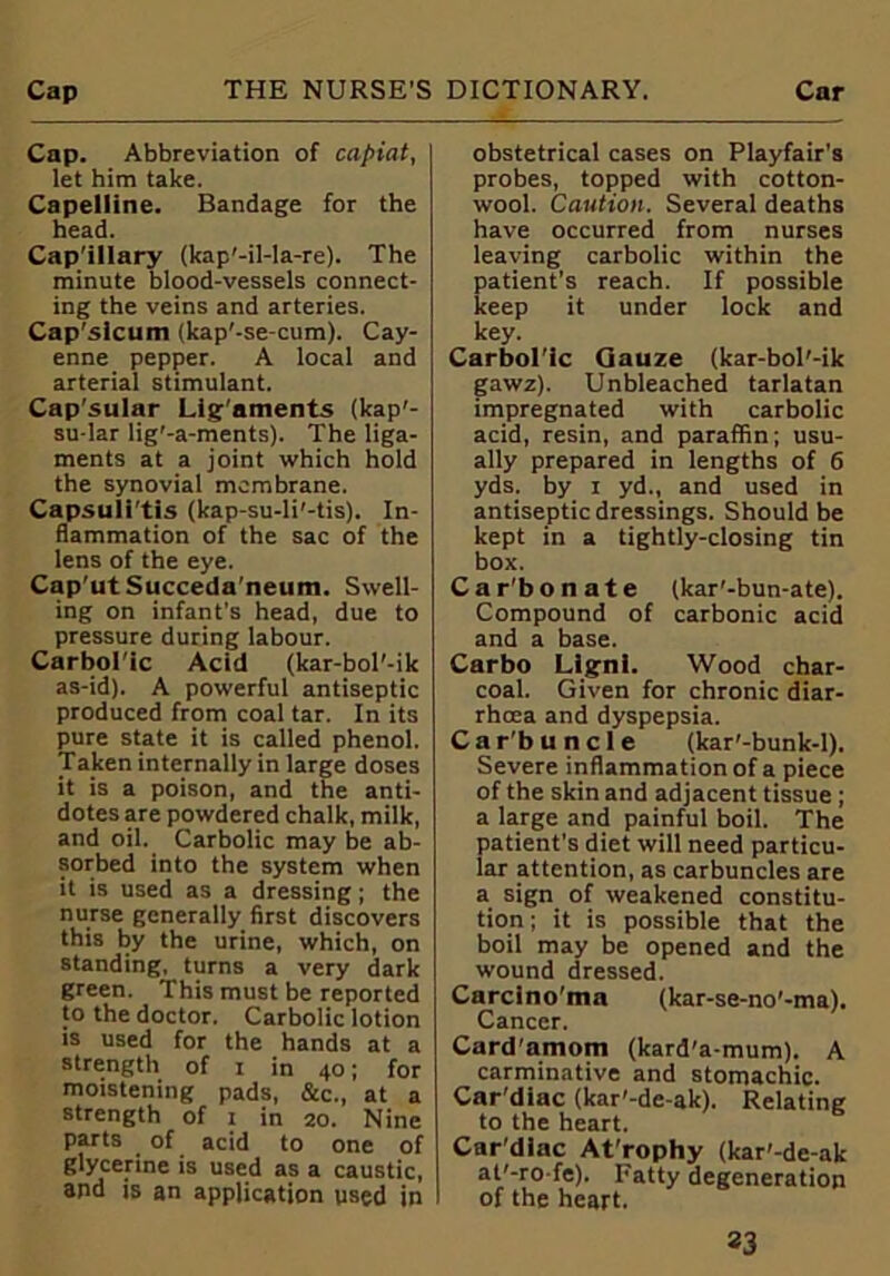 Cap. Abbreviation of capiat, let him take. Capelline. Bandage for the head. Capillary (kap'-il-la-re). The minute blood-vessels connect- ing the veins and arteries. Cap’sicum (kap'-se-cum). Cay- enne pepper. A local and arterial stimulant. Cap'sular Lig'aments (kap'- su-lar lig’-a-ments). The liga- ments at a joint which hold the synovial membrane. Capsuli tis (kap-su-li'-tis). In- flammation of the sac of the lens of the eye. Cap'ut Succeda'neum. Swell- ing on infant's head, due to pressure during labour. Carbolic Acid (kar-bol'-ik as-id). A powerful antiseptic produced from coal tar. In its pure state it is called phenol. Taken internally in large doses it is a poison, and the anti- dotes are powdered chalk, milk, and oil. Carbolic may be ab- sorbed into the system when it is used as a dressing; the nurse generally first discovers this by the urine, which, on standing, turns a very dark green. This must be reported to the doctor. Carbolic lotion is used for the hands at a strength of i in 40; for moistening pads, &c., at a strength of 1 in 20. Nine parts of acid to one of glycerine is used as a caustic, and is an application used in obstetrical cases on Playfair’s probes, topped with cotton- wool. Caution. Several deaths have occurred from nurses leaving carbolic within the patient’s reach. If possible keep it under lock and key. Carbol'ic Gauze (kar-bol'-ik gawz). Unbleached tarlatan impregnated with carbolic acid, resin, and paraffin; usu- ally prepared in lengths of 6 yds. by 1 yd., and used in antiseptic dressings. Should be kept in a tightly-closing tin box. Car'bonate (kar'-bun-ate). Compound of carbonic acid and a base. Carbo Llgnl. Wood char- coal. Given for chronic diar- rhoea and dyspepsia. Car'buncle (kar'-bunk-l). Severe inflammation of a piece of the skin and adjacent tissue ; a large and painful boil. The patient’s diet will need particu- lar attention, as carbuncles are a sign of weakened constitu- tion ; it is possible that the boil may be opened and the wound dressed. Carcino'ma (kar-se-no’-ma). Cancer. Card'amom (kard'a-mum). A carminative and stomachic. Car'diac (kar'-de-ak). Relating to the heart. Car'diac At'rophy (kar'-de-ak at'-ro fe). Fatty degeneration I of the heart.