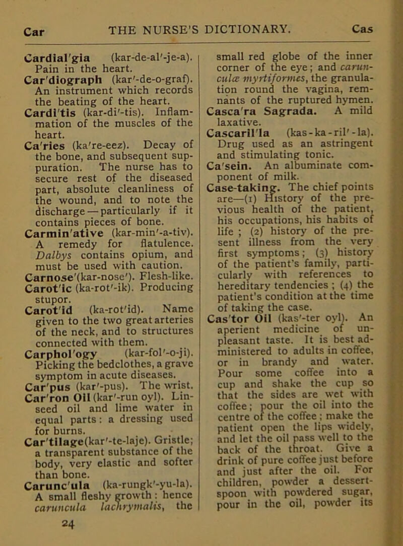 Cardialgia (kar-de-al'-je-a). Pain in the heart. Car'diograph (kar'-de-o-graf). An instrument which records the beating of the heart. Cardi'tis (kar-di'-tis). Inflam- mation of the muscles of the heart. Ca'ries (ka're-eez). Decay of the bone, and subsequent sup- puration. The nurse has to secure rest of the diseased part, absolute cleanliness of the wound, and to note the discharge — particularly if it contains pieces of bone. Carmin'ative (kar-min'-a-tiv). A remedy for flatulence. Dalbys contains opium, and must be used with caution. Carnose'(kar-nose'). Flesh-like. Carot'ic (ka-rot'-ik). Producing stupor. Carot'id (ka-rot'id). Name given to the two great arteries of the neck, and to structures connected with them. Carphol'ogy (kar-fol'-o-ji). Picking the bedclothes, a grave symptom in acute diseases. Car'pus (kar'-pus). The wrist. Car'ron Oil(kar'-run oyl). Lin- seed oil and lime water in equal parts: a dressing used for burns. Car'tilage(kar'-te-laje). Gristle; a transparent substance of the body, very elastic and softer than bone. Carunc’ula (ka-rungk'-yu-la). A small fleshy growth : hence caruncula lacnrymalis, the 24 small red globe of the inner corner of the eye; and carun- culce myrtiformes, the granula- tion round the vagina, rem- nants of the ruptured hymen. Casca'ra Sagrada. A mild laxative. Cascaril'la (kas-ka-ril'-la). Drug used as an astringent and stimulating tonic. Ca'sein. An albuminate com- ponent of milk. Case-taking. The chief points are—(1) History of the pre- vious health of the patient, his occupations, his habits of life ; (2) history of the pre- sent illness from the very first symptoms; (3) history of the patient's family, parti- cularly with references to hereditary tendencies ; (4) the patient’s condition at the time of taking the case. Cas'tor Oil (kas'-ter oyl). An aperient medicine of un- pleasant taste. It is best ad- ministered to adults in coffee, or in brandy and water. Pour some coffee into a cup and shake the cup so that the sides are wet with coffee; pour the oil into the centre of the coffee ; make the patient open the lips widely, and let the oil pass well to the back of the throat. Give a drink of pure coffee just before and just after the oil. For children, powder a dessert- spoon with powdered sugar, pour in the oil, powder its