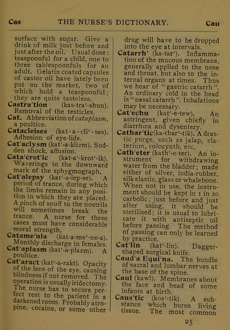 surface with sugar. Give a drink of milk just before and just after the oil. Usual dose: teaspoonful for a child, one to three tablespoonfuls for an adult. Gelatin coated capsules of castor oil have lately been put on the market, two of which hold a teaspoonful; they are quite tasteless. Castra'tion (kas-tra'-shun). Removal of the testicles. Cat. Abbreviation of cataplasm, a poultice. Catacleises (kat-a-cli'-ses). Adhesion of eye-lids. Cat'aclysm (kat'-a-klizm). Sud- den shock, affusion. Cata’crot'ic (kat-a'-krot'-ik). Waverings in the downward mark of the sphygmograph. Cat'alepsy (kat'-a-lep-se). A period ot trance, during which the limbs remain in any posi- tion in which they are placed. A pinch of snuff to the nostrils will sometimes break the trance. A nurse for these cases must have considerable moral strength. Catame'nia (kat-a-me'-ne-a). Monthly discharge in females. Cataplasm (kat'-a-plazm). A poultice. Cataract (kat'-a-rakt). Opacity of the lens of the eye, causing blindness if not removed. The operation is usually iridectomy. I he nurse has to secure per- fect rest to the patient in a darkened room. Probably atro- pine, cocaine, or some other drug will have to be dropped into the eye at intervals. Catarrh' (ka-tar'). Inflamma- tion of the mucous membrane, generally applied to the nose and throat, but also to the in- ternal organs at times. Thus we hear of “ gastric catarrh ”. An ordinary cold in the head is “ nasal catarrh ”. Inhalations may be necessary. Cat'echu (kat'-e-tew). An astringent, given chiefly in diarrhoea and dysentery. Cathar'tic(ka-thar'-tik). A dras- tic purge, such as jalap, ela- terium, colocynth, etc. Cath'eter (kath'-e-ter). An in- strument for withdrawing water from the bladder; made either of silver, india-rubber, silk elastic, glass or whalebone. When not in use, the instru- ment should be kept in i in 20 carbolic; just before and just after using, it should be sterilised; it is usual to lubri- cate it with antiseptic oil before passing. The method of passing can only be learned by practice. Cat'lin (kat'-lin). Dagger- shaped surgical knife. Caud'a Equina. The bundle of sacral and lumbar nerves at the base of the spine. Caul (kawl). Membranes about the face and head of some infants at birth. Caus'tlc (kos'-tik). A sub- stance which burns living tissue. The most common