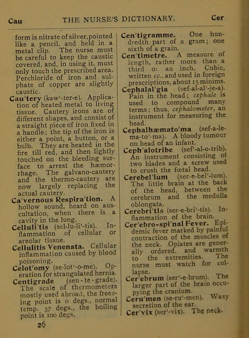 form is nitrate of silver,pointed like a pencil, and held in a metal clip. The nurse must be careful to keep the caustic covered, and, in using it, must only touch the prescribed area. Perchloride of iron and sul- phate of copper are slightly caustic. Cau’tery (kaw'-ter-e). Applica- tion of heated metal to living tissue. Cautery irons are of different shapes, and consist of a straight piece of iron fixed in a handle; the tip of the iron is either a point, a button, or a bulb. They are heated in the fire till red, and then lightly touched on the bleeding sur- face to arrest the haemor- rhage. The galvano-cautery and the thermo-cautery are now largely replacing the actual cautery. Ca'vernous Resplra'tion. A hollow sound, heard on aus- cultation, when there is a cavity in the lung. Cellulitis (sel-lu-li'-tis). In- flammation of cellular or areolar tissue. Cellulitis Venenata. Cellular inflammation caused by blood poisoning. Celot'omy (se-lot'-o-me). Op- eration for strangulated hernia. Centigrade (sen-te-grade). The scale of thermometers mostly used abroad, the freez- ing point is o degs., normal temp. 37 degs., the boiling point is too degs. 26 Cen'tigramme. One hun- dredth part of a gram; one sixth of a grain. Cen timetre. A measure of length, rather more than a third oi an inch. Cubic, written cc., and used in foreign prescriptions, about 15 minims. Cephalal'gia (sef-al-al'-je-a). Pain in the head; cephale is used to compound many terms; thus, cephalometcr, an instrument for measuring the head. Cephalhsemato'ma (sef-a-le- ma-to’-ma). A bloody tumour on head of an infant. Ceph'alotribe (sef’-al-o-tnb). An instrument consisting of two blades and a screw used to crush the fcetal head. Cerebellum (ser-e-bel’-lum). The little brain at the back of the head, between the cerebrum and the medulla oblongata. Cerebritls (ser-e-bri’-tis). In- flammation of the brain. _ Cer'ebro-spi'nal Fever. Epi- demic fever marked by painful contraction of the muscles of the neck. Opiates are gener- ally ordered, and warmth to the extremities. The nurse must watch for col- lapse. Cer'ebrum (ser'-e-brum). 1 he larger pying Ceru'm secretion of the car. Cer’vix (ser'-vix). The peck- part of the Drain occu- he cranium. »n Kp-ru'-mcn). Waxv