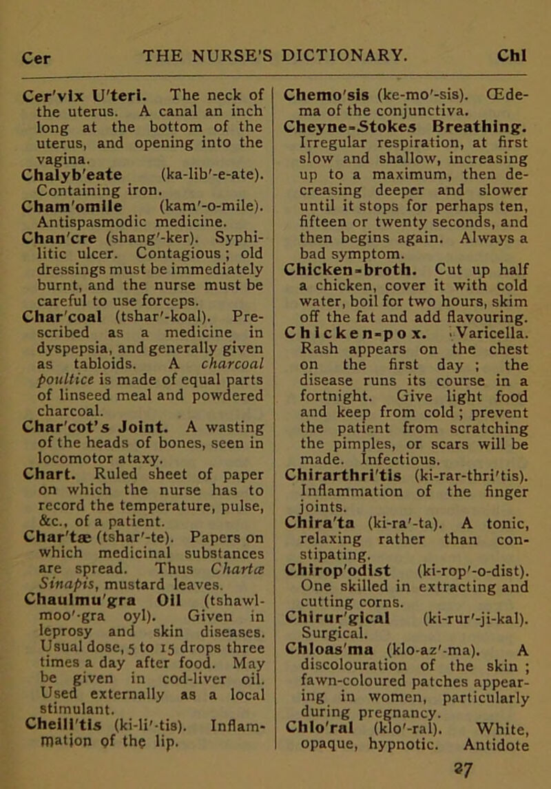 Cer'vix U'teri. The neck of the uterus. A canal an inch long at the bottom of the uterus, and opening into the vagina. Chalyb'eate (ka-lib'-e-ate). Containing iron. Cham’omile (kam’-o-mile). Antispasmodic medicine. Chan'cre (shang'-ker). Syphi- litic ulcer. Contagious; old dressings must be immediately burnt, and the nurse must be careful to use forceps. Charcoal (tshar'-koal). Pre- scribed as a medicine in dyspepsia, and generally given as tabloids. A charcoal poultice is made of equal parts of linseed meal and powdered charcoal. Char'cot’s Joint. A wasting of the heads of bones, seen in locomotor ataxy. Chart. Ruled sheet of paper on which the nurse has to record the temperature, pulse, &c., of a patient. Char'tte (tshar'-te). Papers on which medicinal substances are spread. Thus Chartcc Sinapis, mustard leaves. Chaulmu'gra Oil (tshawl- moo'-gra oyl). Given in leprosy and skin diseases. Usual dose, 5 to 15 drops three times a day after food. May be given in cod-liver oil. Used externally as a local stimulant. ChelU'tis (ki-li' tis). Inflam- mation of the lip. Chemo'sls (ke-mo'-sis). CEde- ma of the conjunctiva. Cheyne-Stokes Breathing. Irregular respiration, at first slow and shallow, increasing up to a maximum, then de- creasing deeper and slower until it stops for perhaps ten, fifteen or twenty seconds, and then begins again. Always a bad symptom. Chicken-broth. Cut up half a chicken, cover it with cold water, boil for two hours, skim off the fat and add flavouring. Chicken-pox. Varicella. Rash appears on the chest on the first day ; the disease runs its course in a fortnight. Give light food and keep from cold ; prevent the patient from scratching the pimples, or scars will be made, infectious. Chirarthri’tis (ki-rar-thri'tis). Inflammation of the finger joints. Chira'ta (ki-ra'-ta). A tonic, relaxing rather than con- stipating. Chirop'odist (ki-rop’-o-dist). One skilled in extracting and cutting corns. Chlrur’gical (ki-rur'-ji-kal). Surgical. Chloas'ma (klo-az'-ma). A discolouration of the skin ; fawn-coloured patches appear- ing in women, particularly during pregnancy. Chlo'ral (klo'-ral). White, opaque, hypnotic. Antidote *7