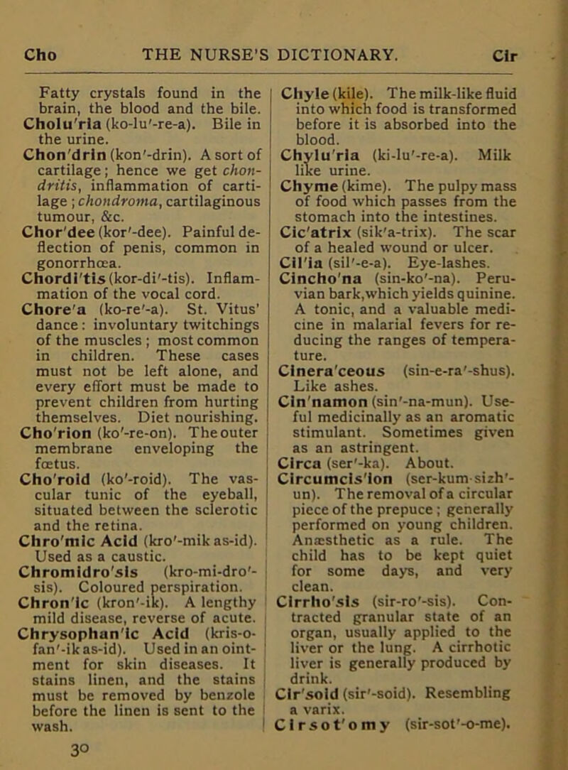 Fatty crystals found in the brain, the blood and the bile. Cholu'rla (ko-lu'-re-a). Bile in the urine. Chon'drin (kon'-drin). A sort of cartilage; hence we get chon- dritis, inflammation of carti- lage ; chondroma, cartilaginous tumour, &c. Chor'dee (kor'-dee). Painful de- flection of penis, common in gonorrhoea. Chordi'tis(kor-di'-tis). Inflam- mation of the vocal cord. Chore's (ko-re'-a). St. Vitus’ dance: involuntary twitchings of the muscles ; most common in children. These cases must not be left alone, and every effort must be made to prevent children from hurting I themselves. Diet nourishing. Cho'rion (ko'-re-on). The outer membrane enveloping the foetus. Cho'roid (ko'-roid). The vas- cular tunic of the eyeball, situated between the sclerotic and the retina. Chro'mic Acid (kro'-mik as-id). Used as a caustic. Chromidro'sls (kro-mi-dro'- sis). Coloured perspiration. Chron'ic (kron'-ik). A lengthy mild disease, reverse of acute. Chrysophan'lc Acid (kris-o- fan'-ik as-id). Used in an oint- ment for skin diseases. It stains linen, and the stains must be removed by benzole before the linen is sent to the I wash. 3° Chyle (kile). The milk-like fluid into which food is transformed before it is absorbed into the blood. Chylu'ria (ki-lu'-re-a). Milk like urine. Chyme (kime). The pulpy mass of food which passes from the stomach into the intestines. Cic'atrix (sik'a-trix). The scar of a healed wound or ulcer. Cil'ia (sil'-e-a). Eye-lashes. Cincho'na (sin-ko'-na). Peru- vian bark,which yields quinine. A tonic, and a valuable medi- cine in malarial fevers for re- ducing the ranges of tempera- ture. Cinera’ceous (sin-e-ra'-shus). Like ashes. Cin'namon (sin'-na-mun). Use- ful medicinally as an aromatic stimulant. Sometimes given as an astringent. Circa (ser'-ka). About. Circumcls'lon (ser-kum sizh'- un). The removal of a circular piece of the prepuce; generally performed on young children. Ana:sthetic as a rule. The child has to be kept quiet for some days, and very clean. Clrrho'sls (sir-ro'-sis). Con- tracted granular state of an organ, usually applied to the liver or the lung. A cirrhotic liver is generally produced by drink. Clr'sold (sir'-soid). Resembling a varix. Cirsot'omy (sir-sot'-o-me).