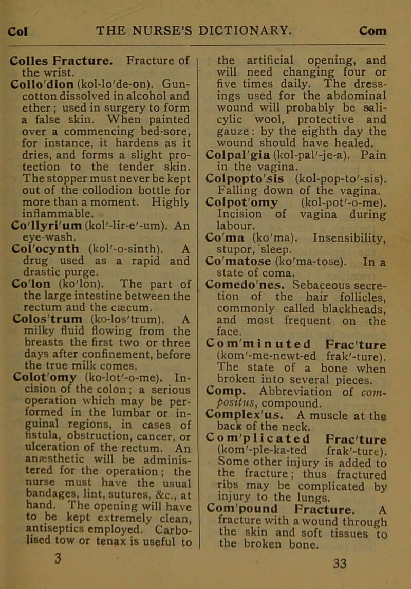 Colles Fracture. Fracture of the wrist. Collo'dion (kol-lo'de-on). Gun- cotton dissolved in alcohol and ether ; used in surgery to form a false skin. When painted over a commencing bed-sore, for instance, it hardens as it dries, and forms a slight pro- tection to the tender skin. The stopper must never be kept out of the collodion bottle for more than a moment. Highly inflammable. Co'llyri'um (kol'-lir-e'-um). An eye-wash. Col'ocynth (kol'-o-sinth). A drug used as a rapid and drastic purge. Co’lon (ko'lon). The part of the large intestine between the rectum and the ca:cum. Colos trum (ko-los'trum). A milky fluid flowing from the breasts the first two or three days after confinement, before the true milk comes. Colot'omy (ko-lot'-o-me). In- cision of the colon ; a serious operation which may be per- formed in the lumbar or in- uinal regions, in cases of stula, obstruction, cancer, or ulceration of the rectum. An anesthetic will be adminis- tered for the operation; the nurse must have the usual bandages, lint, sutures, &c., at hand. The opening will have to be kept extremely clean, antiseptics employed. Carbo- lised tow or tenax is useful to 3 the artificial opening, and will need changing four or five times daily. The dress- ings used for the abdominal wound will probably be sali- cylic wool, protective and gauze: by the eighth day the wound should have healed. Colpal'gia (kol-pal'-je-a). Pain in the vagina. Colpopto'sis (kol-pop-to'-sis). Falling down of the vagina. Colpot'omy (kol-pot'-o-me). Incision of vagina during labour. Co'ma (ko'ma). Insensibility, stupor, sleep. Co'matose (ko'ma-tose). In a state of coma. Comedo'nes. Sebaceous secre- tion of the hair follicles, commonly called blackheads, and most frequent on the face. Comminuted Frac'ture (kom'-me-newt-ed frak'-ture). The state of a bone when broken into several pieces. Comp. Abbreviation of coin- positus, compound. Complex'us. A muscle at the back of the neck. Complicated Frac'ture (kom’-ple-ka-ted frak'-ture). Some other injury is added to the fracture; thus fractured ribs may be complicated by injury to the lungs. Compound Fracture. A fracture with a wound through the skin and soft tissues to the broken bone.