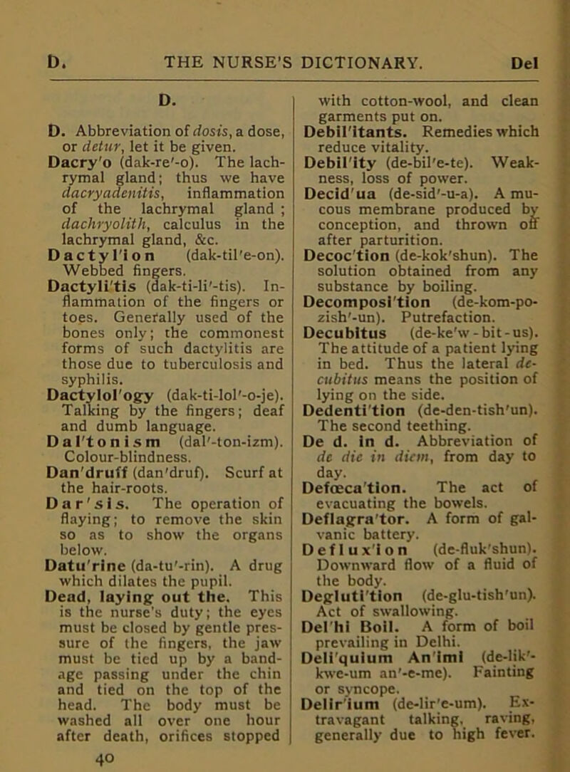 D. D. Abbreviation of dosis, a dose, or detur, let it be given. Dacry'o (dak-re’-o). The lach- rymal gland; thus we have dacry adenitis, inflammation of the lachrymal gland ; dachryolith, calculus in the lachrymal gland, &c. Dactyl'ion (dak-til'e-on). Webbed fingers. Dactyli'tis (dak-ti-li'-tis). In- flammation of the fingers or toes. Generally used of the bones only; the commonest forms of such dactylitis are those due to tuberculosis and syphilis. Dactylol’ogy (dak-ti-lol'-o-je). Talking by the fingers; deaf and dumb language. Dal'tonism (dal'-ton-izm). Colour-blindness. Dan'druff (dan'druf). Scurf at the hair-roots. Dar'sis. The operation of flaying; to remove the skin so as to show the organs below. Datu'rlne (da-tu'-rin). A drug which dilates the pupil. Dead, laying out the. This is the nurse's duty; the eyes must be closed by gentle pres- sure of the fingers, the jaw must be tied up by a band- , age passing under the chin and tied on the top of the j head. The body must be washed all over one hour I after death, orifices stopped | 40 with cotton-wool, and clean garments put on. Debil’ltants. Remedies which reduce vitality. Debil’ity (de-bil’e-te). Weak- ness, loss of power. Decid'ua (de-sid’-u-a). A mu- cous membrane produced by conception, and thrown off after parturition. Decoc'tion (de-kok'shun). The solution obtained from any substance by boiling. Decomposition (de-kom-po- zish'-un). Putrefaction. Decubitus (de-ke'w-bit-us). The attitude of a patient lying in bed. Thus the lateral de- cubitus means the position of lying on the side. Dedenti’tion (de-den-tish'un). The second teething. De d. in d. Abbreviation of dc die in diem, from day to day. Defoeca'tion. The act of evacuating the bowels. Deflagra tor. A form of gal- vanic battery. Deflux'ion (de-fiuk’shun). Downward flow of a fluid of the body. Deglutition (de-glu-tish’un). Act of swallowing. Del hi Boil. A form of boil prevailing in Delhi. Deli'qulum An'imi (de-lik'- kwe-um an’-e-mc). Fainting or syncope. Delir’iuni (de-lir’e-um). Ex- travagant talking, raving, generally due to high fever.