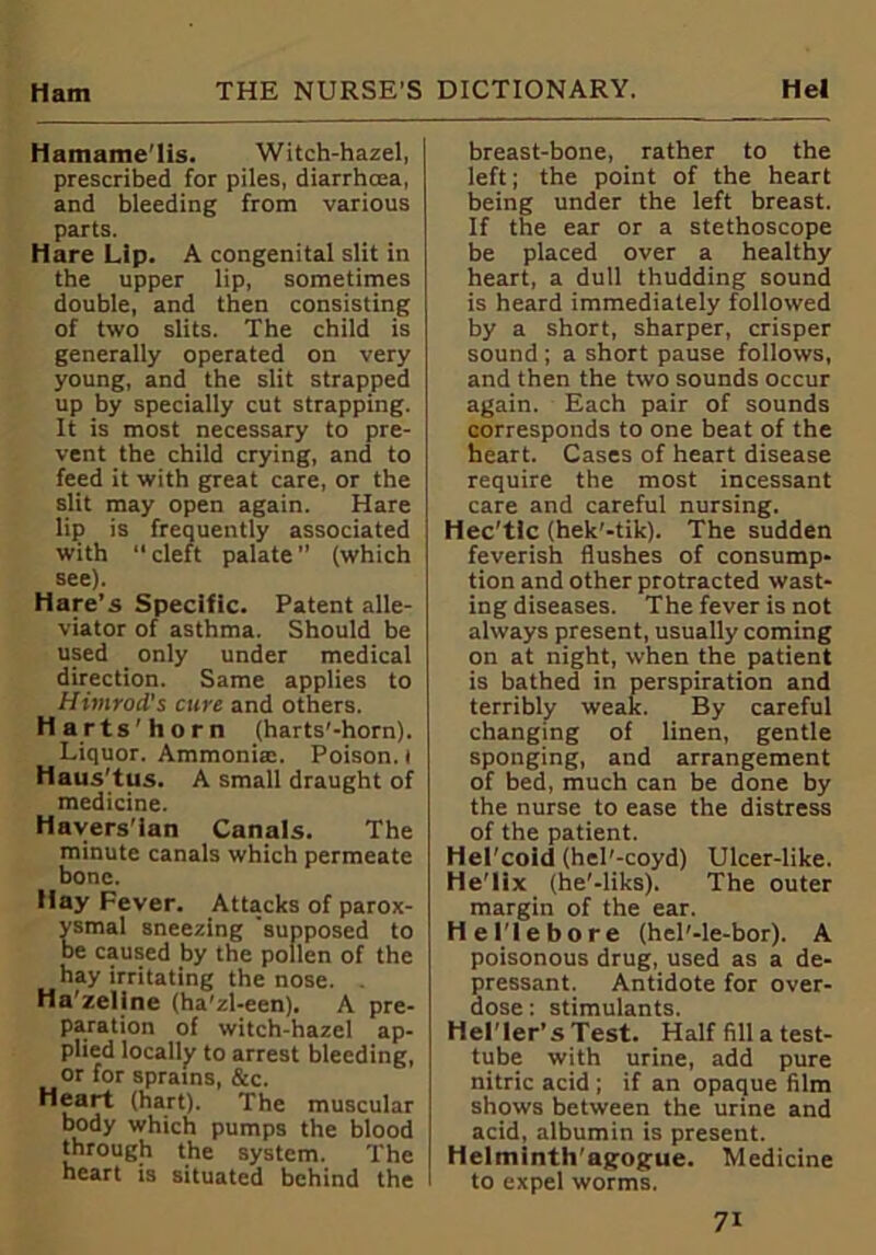 Hamame'lis. Witch-hazel, prescribed for piles, diarrhcea, and bleeding from various parts. Hare Lip. A congenital slit in the upper lip, sometimes double, and then consisting of two slits. The child is generally operated on very young, and the slit strapped up by specially cut strapping. It is most necessary to pre- vent the child crying, and to feed it with great care, or the slit may open again. Hare lip is frequently associated with ‘‘cleft palate” (which see). Hare’s Specific. Patent alle- viator of asthma. Should be used only under medical direction. Same applies to Htmrod's cure and others. Harts'horn (harts'-hom). Liquor. Ammoniac. Poison, t Haus'tus. A small draught of medicine. Havers'ian Canals. The minute canals which permeate bone. Hay Fever. Attacks of parox- smal sneezing supposed to e caused by the pollen of the hay irritating the nose. . Ha'zeline (ha'zl-een). A pre- paration of witch-haze! ap- plied locally to arrest bleeding, or for sprains, &c. Heart (hart). The muscular body which pumps the blood through the system. The heart is situated behind the breast-bone, rather to the left; the point of the heart being under the left breast. If the ear or a stethoscope be placed over a healthy heart, a dull thudding sound is heard immediately followed by a short, sharper, crisper sound ; a short pause follows, and then the two sounds occur again. Each pair of sounds corresponds to one beat of the heart. Cases of heart disease require the most incessant care and careful nursing. Hec'tic (hek'-tik). The sudden feverish flushes of consump- tion and other protracted wast- ing diseases. The fever is not always present, usually coming on at night, when the patient is bathed in perspiration and terribly weak. By careful changing of linen, gentle sponging, and arrangement of bed, much can be done by the nurse to ease the distress of the patient. Hel'coid (hel’-coyd) Ulcer-like. He'lix (he'-liks). The outer margin of the ear. He Tie bore (hel'-le-bor). A poisonous drug, used as a de- pressant. Antidote for over- dose : stimulants. Hel'ler’s Test. Half fill a test- tube with urine, add pure nitric acid ; if an opaque film shows between the urine and acid, albumin is present. Helminth'agogue. Medicine to expel worms.