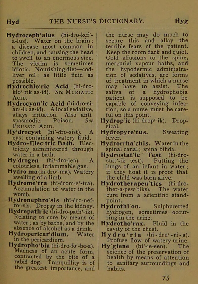 Hydroceph'alus (hi-dro-kef1- a-Ius). Water on the brain; a disease most common in children, and causing the head to swell to an enormous size. The victim is sometimes idiotic. Nourishing diet—cod- liver oil; as little fluid as possible. Hydrochlo'ric Acid (hi-dro- klo' rik as-id). See Muriatic Acid. Hydrocyan'ic Acid (hi-dro-si- an'-ik as-id). A local sedative, allays irritation. Also anti spasmodic. Poison. See Prussic Acid. Hy'drocyst (hi'-dro-sist). A cyst containing watery fluid. Hydro=Elec'tric Bath. Elec- tricity administered through water in a bath. Hy'drogen (hi'-dro-jen). A colourless, inflammable gas. Hydro'ma(hi-dro'-ma). Watery swelling of a limb. Hydrome'tra (hi-drom-e'-tra). Accumulation of water in the womb. Hydronephro'sls (hi-dro-nef- ro'-sis. Dropsy in the kidney. Hydropath'ic (hi-dro-path'-ik). Relating to cure by means of water ; as by baths, and by the absence of alcohol as a drink. Hydropericar'dium. Water in the pericardium. Hydropho’bia (hi-dro-fo'-be-a). Madness of an acute form, contracted by the bite of a rabid dog. Tranquillity is of the greatest importance, and the nurse may do much to secure this and allay the terrible fears of the patient. Keep the room dark and quiet. Cold affusions to the spine, mercurial vapour baths, and the hypodermic administra- tion of sedatives, are forms of treatment in which a nurse may have to assist. The saliva of a hydrophobia patient is supposed to be capable of conveying infec- tion, so a nurse must be care- ful on this point. Hydrop'ic (hi-drop' ik). Drop- sical. Hydropyre'tus. Sweating fever. Hydrorrha'chis. Water in the spinal canal; spina bifida. Hydrostat'ic Test (hi-dro- stat'-ik test). Putting the lungs of an infant in water; if they float it is proof that the child was born alive. Hydrotherapeu'tics (hi-dro- ther-a-pew'tiks). The water cure from a scientific stand- point. Hydrothl'on. Sulphuretted hydrogen, sometimes occur- ring in the urine. Hydrotho'rax. Fluid in the cavity of the chest. Hydru'rla (hi-dru'-ri-a). Profuse flow of watery urine. Hy'giene (hi'-je-een). The science of the preservation of health by means of attention to sanitary surroundings and habits.