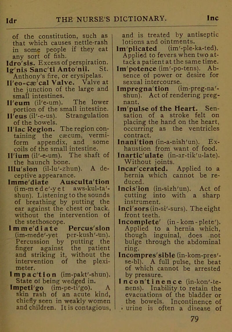 Idr of the constitution, such as that which causes nettle-rash in some people if they eat any sort of fish. Idro'sis. Excess of perspiration. Ig’nls Sanc'ti Anto'nil. St. Anthony’s fire, or erysipelas. ll'eo-cae'cal Valve. Valve at the junction of the large and small intestines. Il'eum (il'e-um). The lower portion of the small intestine. U'eus (il'-e-us). Strangulation of the bowels. Il'iac Region. The region con- taining the caicum, vermi- form appendix, and some coils of the small intestine. U'ium (il'-e-um). The shaft of the haunch bone. lilu’sion (il-lu'-zhun). A de- ceptive appearance. Imme’diate Ausculta'tlon (im-m ed e'-yet aws-kul-ta'- shun). Listening to the sounds of breathing by putting the ear against the chest or back, without the intervention of the stethoscope. Imme'dlate Percus'sion (im-mede'-yet per-kush'-un). Percussion by putting the finger against the patient and striking it, without the intervention of the plexi- meter. Impac'tion (im-pakt'-shun). State ol being wedged in. Impeti’go (im-pe-ti'go). A skin rash of an acute kind, chiefly seen in weakly women and children. It is contagious, and is treated by antiseptic lotions and ointments. Im'plicated (im'-ple-ka-ted). Applied to fevers when two at- tack a patient at the same time. Im'potence (im'-po-tens). Ab- sence of power or desire for sexual intercourse. Impregna'tion (im-preg-na'- shun). Act of rendering preg- nant. Im'pulse of the Heart. Sen- sation of a stroke felt on placing the hand on the heart, occurring as the ventricles contract. Inanition (in-a-nish'un). Ex- haustion from want of food. Inartic’ulate (in-ar-tik'u-late). Without joints. Incar'cerated. Applied to a hernia which cannot be re- duced. Incls’ion (in-sizh'un). Act of cutting into with a sharp instrument. Inci'sors(in-si'-surs). The eight front teeth. Incomplete' (in-kom-plete'). Applied to a hernia which, though inguinal, does not bulge through the abdominal ring. lncompres'sible (in-kom-pres'- se-bl). A full pulse, the beat of which cannot be arrested by pressure. Incontinence (in-kon'-te- nens). Inability to retain the evacuations of the bladder or the bowels. Incontinence of • urine is often a disease of