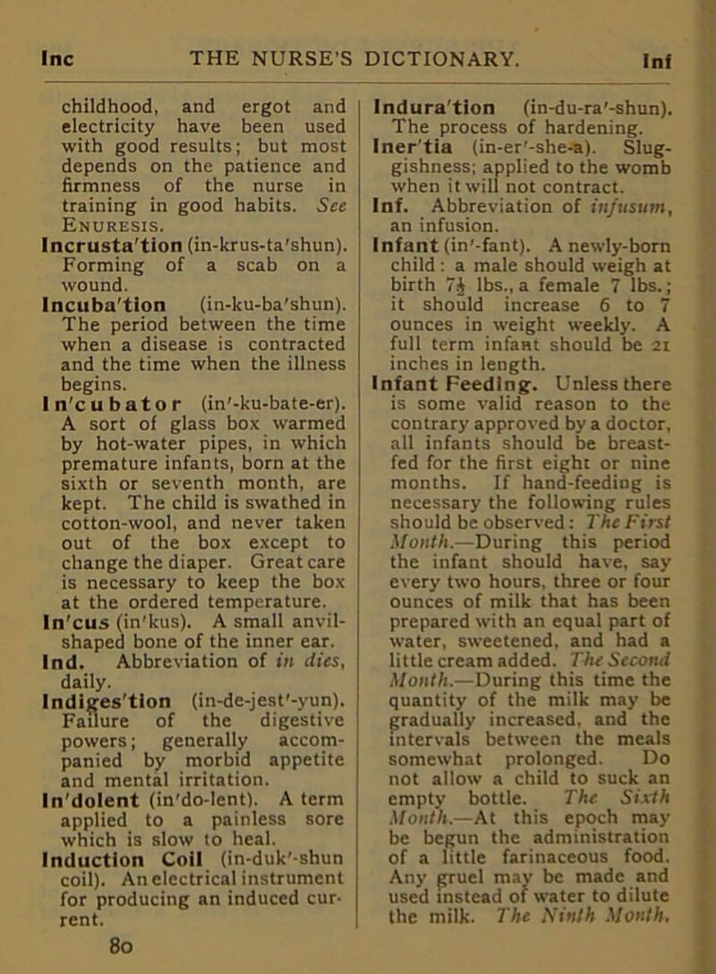 childhood, and ergot and electricity have been used with good results; but most depends on the patience and firmness of the nurse in training in good habits. See Enuresis. Incrusta'tion (in-krus-ta'shun). Forming of a scab on a wound. Incuba'tion (in-ku-ba’shun). The period between the time when a disease is contracted and the time when the illness begins. In'cubator (in'-ku-bate-er). A sort of glass box warmed by hot-water pipes, in which premature infants, born at the sixth or seventh month, are kept. The child is swathed in cotton-wool, and never taken out of the box except to change the diaper. Great care is necessary to keep the box at the ordered temperature. In'cus (in'kus). A small anvil- shaped bone of the inner ear. Ind. Abbreviation of in dies, daily. Indigestion (in-de-jest'-yun). Failure of the digestive powers; generally accom- panied by morbid appetite and mental irritation. In'dolent (in'do-lent). A term applied to a painless sore which is slow to heal. Induction Coil (in-duk'-shun coil). Anelectrical instrument for producing an induced cur- rent. Indura'tion (in-du-ra'-shun). The process of hardening. Iner'tia (in-er'-she-a). Slug- gishness; applied to the womb when it will not contract. Inf. Abbreviation of infusum, an infusion. Infant (in'-fant). A newly-born child : a male should weigh at birth 7J lbs., a female 7 lbs.; it should increase 6 to 7 ounces in weight weekly. A full term infam should be 21 inches in length. Infant Feeding. Unless there is some valid reason to the contrary approved by a doctor, all infants should be breast- fed for the first eight or nine months. If hand-feeding is necessary the following rules should be observed: The First Month.—During this period the infant should have, say every two hours, three or four ounces of milk that has been prepared with an equal part of water, sweetened, and had a little cream added. The Second Month.—During this time the quantity of the milk may be gradually increased, and the intervals between the meals somewhat prolonged. Do not allow a child to suck an empty bottle. The Sixth Month.—At this epoch may be begun the administration of a little farinaceous food. Any gruel may be made and used instead of water to dilute the milk. The Ninth Month. 8o