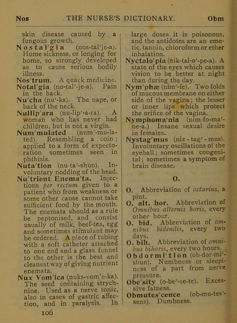 skin disease caused by a ; fungous growth. Nostalgia (nos-tal'je-a). Home sickness, or longing for home, so strongly developed as to cause serious bodily illness. Nos'truin. A quack medicine. Notal'gia (no-tal'-je-a). Pain in the back. Nu'cha (nu'-ka). The nape, or back of the neck. Nullip'ara (nu-lip'-a-ra). A woman who has never had children, but is not a virgin. Num'mulated (num'-mu-la- ted). Resembling a coin ; applied to a form of expecto- ration sometimes seen in phthisis. Nuta'tion (nu-ta'-shun). In- voluntary nodding of the head. Nu'trient Enema'ta. Injec- tions per rectum given to a patient who from weakness or i some other cause cannot take I sufficient food by the mouth. The enemata should as a rule i be peptonised, and consist | usually of milk, beef-tea, egg and sometimes stimulant may be ordered. A piece of tubing with a soft catheter attached j to one end and a glass funnel to the other is the best and ; cleanest way of giving nutrient j enemata. I Nux Vom’ica (nuks-vom’e-ka). The seed containing strych- nine. Used as a nerve tonic, also in cases of gastric affec- tion, and in paralysis. In 106 large doses it is poisonous, and the antidotes are an eme- tic, tannin, chloroform or ether inhalation. Nyctalo'pia (nik-tal-o'-pe-a). A state of the eyes which causes vision to be better at night than during the day. Nym'phae (nim'-fe). Two folds of mucous membrane on either side of the vagina; the lesser or inner lips which protect the orifice of the vagina. Nymphoma’nia (nim-fo-ma’- ne-a.) Insane sexual desire in females. Nystag'mus (niz - tag'- mus). Involuntary oscillations of the eyeball; sometimes congeni- tal; sometimes a symptom of brain disease. O. O. Abbreviation of octarius, a pint. O. alt. hor. Abbreviation of Omnibus altcrnis lions, every other hour. O. bid. Abbreviation of om- nibus bidendis, every two days. O. bill. Abbreviation of omni- bus bihoris, every two hours. , Obdormi'tion (ob-dor-mi;- shun). Numbness or sleepi- ness of a part from nerve pressure. Obe'sity (o-be’-sc-tc). Exces- sive fatness. Obmutes’cence (ob-mu-tes'- sens). Dumbness.