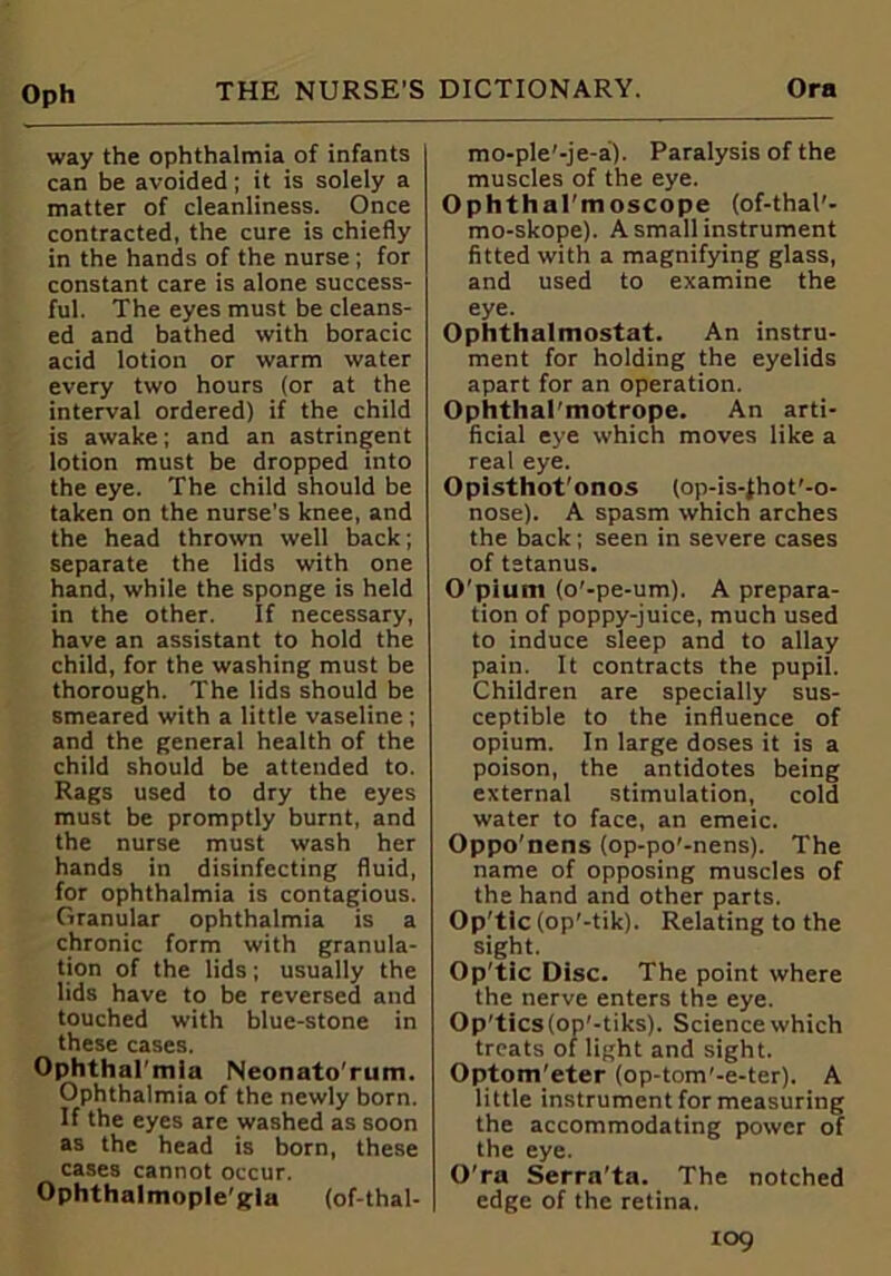 way the ophthalmia of infants can be avoided; it is solely a matter of cleanliness. Once contracted, the cure is chiefly in the hands of the nurse ; for constant care is alone success- ful. The eyes must be cleans- ed and bathed with boracic acid lotion or warm water every two hours (or at the interval ordered) if the child is awake; and an astringent lotion must be dropped into the eye. The child should be taken on the nurse’s knee, and the head thrown well back; separate the lids with one hand, while the sponge is held in the other. If necessary, have an assistant to hold the child, for the washing must be thorough. The lids should be smeared with a little vaseline ; and the general health of the child should be attended to. Rags used to dry the eyes must be promptly burnt, and the nurse must wash her hands in disinfecting fluid, for ophthalmia is contagious. Granular ophthalmia is a chronic form with granula- tion of the lids; usually the lids have to be reversed and touched with blue-stone in these cases. Ophtharmla Neonato'rum. Ophthalmia of the newly born. If the eyes are washed as soon as the head is born, these cases cannot occur. Ophthalmople'gla (of-thal- mo-ple’-je-a). Paralysis of the muscles of the eye. OphthaI'moscope (of-thal'- mo-skope). A small instrument fitted with a magnifying glass, and used to examine the eye. Ophthalmostat. An instru- ment for holding the eyelids apart for an operation. Ophthal'motrope. An arti- ficial eye which moves like a real eye. Opisthot'onos (op-is-(hot'-o- nose). A spasm which arches the back; seen in severe cases of tetanus. O'piunt (o'-pe-um). A prepara- tion of poppy-juice, much used to induce sleep and to allay pain. It contracts the pupil. Children are specially sus- ceptible to the influence of opium. In large doses it is a poison, the antidotes being external stimulation, cold water to face, an emeic. Oppo’nens (op-po'-nens). The name of opposing muscles of the hand and other parts. Op'tlc (op'-tik). Relating to the sight. Op'tic Disc. The point where the nerve enters the eye. Op'tics(op'-tiks). Science which treats of light and sight. Optom’eter (op-tom’-e-ter). A little instrument for measuring the accommodating power of the eye. O'ra Serra'ta. The notched edge of the retina.