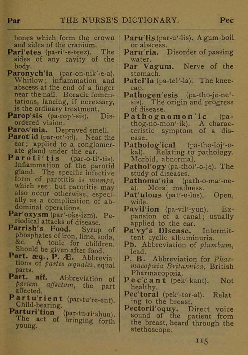 bones which form the crown and sides of the cranium. Parietes (pa-ri'-e-teez). The sides of any cavity of the body. Paronych'ia (par-on-nik'-e-a). Whitlow; inflammation and abscess at the end of a finger near the nail. Boracic fomen- tations, lancing, if necessary, is the ordinary treatment. Parop'sis (pa-rop'-sis). Dis- ordered vision. Paros'mia. Depraved smell. Parot'id (par-ot'-id). Near the ear; applied to a conglomer- ate gland under the ear. Paroti'tis (par-o-ti’-tis). Inflammation of the parotid gland. The specific infective form of parotitis is mumps, which see; but parotitis may also occur otherwise, especi- ally as a complication of ab- dominal operations. Paroxysm (par'-oks-izm). Pe- riodical attacks of disease. Parrish’s Food. Syrup of phosphates of iron, lime, soda, &c. A tonic for children. Should be given after food. . art. atq., P. ,4a. Abbrevia- tions of partes (equates, equal parts. H Part. aft. Abbreviation of partem afftctam, the part affected. Partu'rlent (par-tuTe-cnt). Child-bearing. Parturition (par-tu-ri'shun). the act of bringing forth young. ParuTis(par-u'-lis). A gum-boil or abscess. Paru'ria. Disorder of passing water. Par Vagum. Nerve of the stomach. Patel'Ia (pa-tel’-la). The knee- cap. Pathogen’esis (pa-tho-je-ne'- sis). The origin and progress of disease. Pathognomon'ic (pa - thog-no-mon'-ik). A charac- teristic symptom of a dis- ease. Patholog'ical (pa-tho-loj'-e- kal). Relating to pathology. Morbid, abnormal. Pathol'ogy (pa-thol'-o-je). The study of diseases. Pathotna'nia (path-o-ma'-ne- a). Moral madness. Pat'ulous (pat'-u-lus). Open, wide. Pavil'ion (pa-vil'-yun). Ex- pansion of a canal; usually applied to the ear. Pa’vy’s Disease. Intermit- tent cyclic albuminuria. Pb. Abbreviation of plumbum, lead. P. B. Abbreviation for Phar- macopeia Britannica, British Pharmacopoeia. Pec'cant (pek’-kant). Not healthy. Pec'toral (pek'-tor-al). Relat ing to the breast. Pectoril'oquy. Direct voice sound of the patient from the breast, heard through the stethoscope.