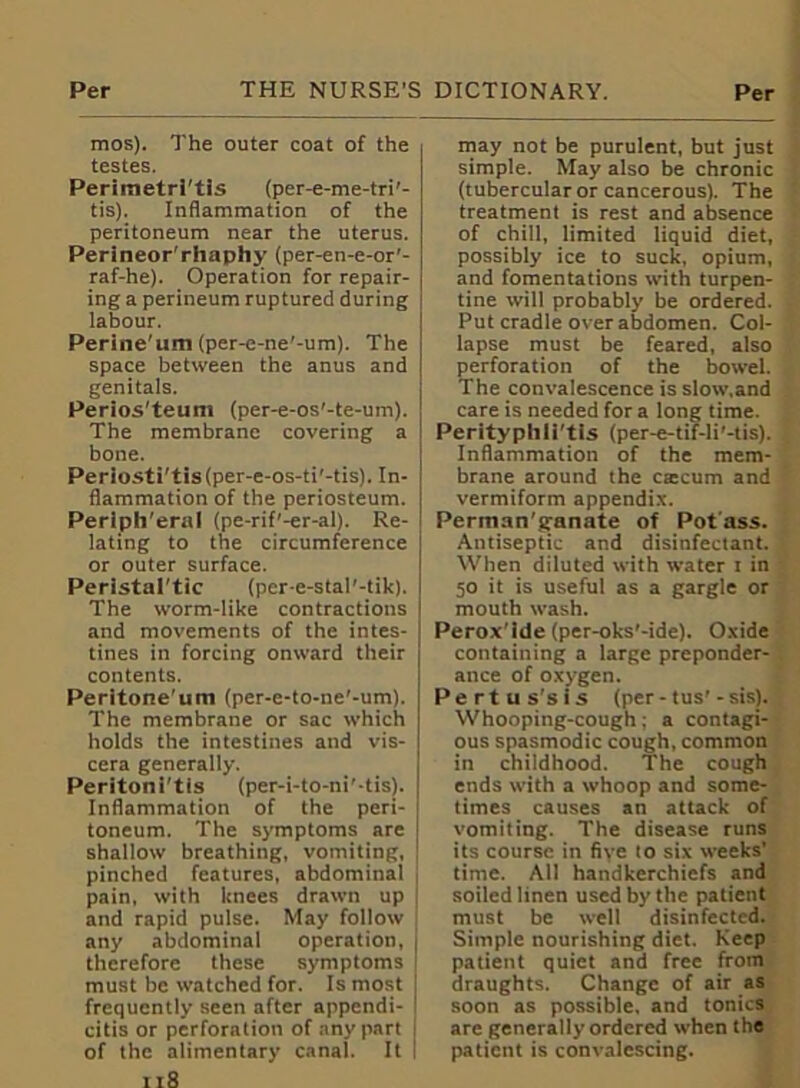 mos). The outer coat of the testes. Periraetri'tis (per-e-me-tri'- tis). Inflammation of the peritoneum near the uterus. Perineor'rhaphy (per-en-e-or'- raf-he). Operation for repair- ing a perineum ruptured during labour. Perine'um (per-e-ne'-um). The space between the anus and genitals. Perios'teuni (per-e-os'-te-um). The membrane covering a bone. Periosti'tis(per-e-os-ti'-tis). In- flammation of the periosteum. Peripheral (pe-rif'-er-al). Re- lating to the circumference or outer surface. Perlstal’tic (per-e-stal'-tik). The worm-like contractions and movements of the intes- tines in forcing onward their contents. Peritone’um (per-e-to-ne'-um). The membrane or sac which holds the intestines and vis- cera generally. Peritoni'tis (per-i-to-ni'-tis). Inflammation of the peri- toneum. The symptoms are shallow breathing, vomiting, pinched features, abdominal pain, with knees drawn up ' and rapid pulse. May follow any abdominal operation, therefore these symptoms must be watched for. Is most j frequently seen after appendi- 1 citis or perforation of any part | of the alimentary canal. It 118 may not be purulent, but just simple. May also be chronic (tubercular or cancerous). The treatment is rest and absence of chill, limited liquid diet, possibly ice to suck, opium, and fomentations with turpen- tine will probably be ordered. Put cradle over abdomen. Col- lapse must be feared, also perforation of the bowel. The convalescence is slow.and care is needed for a long time. Perityphirtis (per-e-tif-li’-tis). Inflammation of the mem- brane around the CEecum and vermiform appendix. Perman'aranate of Pot ass. Antiseptic and disinfectant. When diluted with water t in 50 it is useful as a gargle or mouth wash. Perox'ide (per-oks'-ide). Oxide containing a large preponder- ance of oxygen. Pert us's is (per - tus'- sis). Whooping-cough; a contagi- ous spasmodic cough, common in childhood. The cough ends with a whoop and some- times causes an attack of vomiting. The disease runs its course in five to six weeks’ time. All handkerchiefs and soiled linen used by the patient must be well disinfected. Simple nourishing diet. Keep patient quiet and free from draughts. Change of air as soon as possible, and tonics are generally ordered when the patient is convalescing.