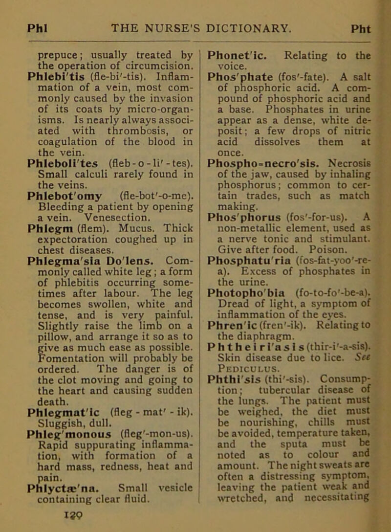 prepuce; usually treated by the operation of circumcision. Phlebi'tis (fle-bi'-tis). Inflam- mation of a vein, most com- monly caused by the invasion of its coats by micro-organ- isms. Is nearly always associ- ated with thrombosis, or coagulation of the blood in the vein. Phleboli'tes (fleb-o-li'-tes). Small calculi rarely found in the veins. Phlebot’omy (fle-bot'-o-me). Bleeding a patient by opening a vein. Venesection. Phlegm (Bern). Mucus. Thick expectoration coughed up in chest diseases. Phiegnia'sia Do'lens. Com- monly called white leg; a form of phlebitis occurring some- times after labour. The leg becomes swollen, white and tense, and is very painful. Slightly raise the limb on a pillow, and arrange it so as to give as much ease as possible. Fomentation will probably be ordered. The danger is of the clot moving and going to the heart and causing sudden death. Phlegmat’ic (fleg - mat'- ik). Sluggish, dull. Phleg’monous (fleg'-mon-us). Rapid suppurating inflamma- tion, with formation of a hard mass, redness, heat and pain. Phlyctm'na. Small vesicle containing clear fluid. Phonet’ic. Relating to the voice. Phos’phate (fos'-fate). A salt of phosphoric acid. A com- pound of phosphoric acid and a base. Phosphates in urine appear as a dense, white de- posit ; a few drops of nitric acid dissolves them at once. Phospho-necro'sis. Necrosis of the jaw, caused by inhaling phosphorus; common to cer- tain trades, such as match making. Phos'phorus (fos'-for-us). A non-metallic element, used as a nerve tonic and stimulant. Give after food. Poison. Phosphatu'rin (fos-fat-yoo’-re- a). Excess of phosphates in the urine. Photophobia (fo-to-fo'-be-a). Dread of light, a symptom of inflammation of the eyes. Phren'ic (fren'-ik). Relating to the diaphragm. Phtheiri'asis (thir-i'-a-sis). Skin disease due to lice. See Pediculus. Phthi'sis (thi’-sis). Consump- tion; tubercular disease of the lungs. The patient must be weighed, the diet must be nourishing, chills must be avoided, temperature taken, and the sputa must be noted as to colour and amount. The night sweats are often a distressing symptom, leaving the patient weak and wretched, and necessitating