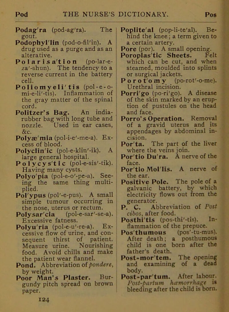 Podag ra (pod-ag’ra). The gout. Podophyl'lin (pod-o-fil'in). A drug used as a purge and as an alterative. Polaris a't 1 o n (po-lar-e- za'-shun). The tendency to a reverse current in the battery cell. Poliomyeli'tis (pol- e - o- mi-e-li'-tis). Inflammation of the gray matter of the spinal cord. Politzer’s Bag. An india- rubber bag with long tube and nozzle. Used in ear cases, &c. Polyas'mla (pol-i-e'-me-a). Ex- cess of blood. Polyclin'ic (pol-e-klin'-ik). A large general hospital. Polycys'tlc (pol-e-sis'-tik). Having many cysts. Polyo'pia (pol-e-o’-pe-a). See- ing the same thing multi- plied. Pol'ypus (pol'-e-pus). A small simple tumour occurring in the nose, uterus or rectum. Polysar'cla (pol-e-sar'-se-a). Excessive fatness. Polyu'rla (pol-e-u'-rc-a). Ex- cessive flow of urine, and con- sequent thirst of patient. Measure urine. Nourishing food. Avoid chills and make the patient wear flannel. Pond. Abbreviation of pondere, by weight. Poor Man’s Plaster. Bur- gundy pitch spread on brown paper. 124 Poplite’al (pop-li-te’al). Be- hind the knee; a term given to a certain artery. Pore (por). A small opening. Poroplas’tic Sheets. Felt which can be cut, and when steamed, moulded into splints or surgical jackets. Porot'omy (po-rot'-o-me). Urethral incision. Porri'go (po-ri'go). A disease of the skin marked by an erup- tion of pustules on the head and face. Porro’s Operation. Removal of a gravid uterus and its appendages by abdominal in- cision. Por ta. The part of the liver where the veins join. Por'tlo Du'ra. A nerve of the face. Por’tio Mol’lis. A nerve of the ear. Positive Pole. The pole of a galvanic battery, by which electricity flows out from the generator. P. C. Abbreviation of Post cibos, after food. Posthi’tls (pos-thi'-tis). In- flammation of the prepuce. Pos’thumous (pos’-tu-mus). After death; a posthumous child is one born after the father's death. Post-mor'tem. The opening and examining of a dead body. Post-par'tum. After labour. Post-partum hamorrliage is bleeding after the child is born.