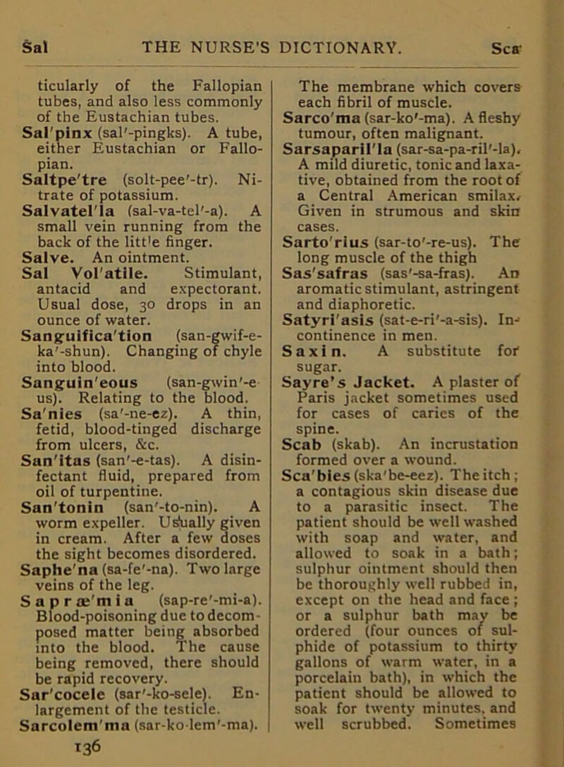 ticularly of the Fallopian tubes, and also less commonly of the Eustachian tubes. Sal'pinx (sal'-pingks). A tube, either Eustachian or Fallo- pian. Saltpe'tre (solt-pee'-tr). Ni- trate of potassium. Salvatel'la (sal-va-tel’-a). A small vein running from the back of the litt'e finger. Salve. An ointment. Sal Vol'atile. Stimulant, antacid and expectorant. Usual dose, 30 drops in an ounce of water. Sang-uifica'tion (san-gwif-e- ka'-shun). Changing of chyle into blood. Sanguin'eous (san-gwin'-e us). Relating to the blood. Sa'nies (sa'-ne-ez). A thin, fetid, blood-tinged discharge from ulcers, &c. San'itas (san'-e-tas). A disin- fectant fluid, prepared from oil of turpentine. San’tonin (san'-to-nin). A worm expeller. Usually given in cream. After a few doses the sight becomes disordered. Saphe'na (sa-fe'-na). Two large veins of the leg. Saprae'mia (sap-re'-mi-a). Blood-poisoning due to decom- posed matter being absorbed into the blood. The cause being removed, there should be rapid recovery. Sar'cocele (sar'-ko-sele). En- largement of the testicle. Sarcolem'ma (sar-kolem'-ma). 136 The membrane which covers each fibril of muscle. Sarco'ma (sar-ko'-ma). A fleshy tumour, often malignant. Sarsaparil'la (sar-sa-pa-ril'-la), A mild diuretic, tonic and laxa- tive, obtained from the root of a Central American smilax- Given in strumous and skin cases. Sarto' ri us (sar-to'-re-us). The long muscle of the thigh Sas’safras (sas’-sa-fras). An aromatic stimulant, astringent and diaphoretic. Satyri'asis (sat-e-ri'-a-sis). In- continence in men. Saxin. A substitute for sugar. Sayre’s Jacket. A plaster of Paris jacket sometimes used for cases of caries of the spine. Scab (skab). An incrustation formed over a wound. Sca'bies(ska'be-eez). Theitch; a contagious skin disease due to a parasitic insect. The patient should be well washed with soap and water, and allowed to soak in a bath; sulphur ointment should then be thoroughly well rubbed in, except on the head and face ; or a sulphur bath may be ordered (four ounces of sul- phide of potassium to thirty gallons of warm water, in a porcelain bath), in which the patient should be allowed to soak for twenty minutes, and well scrubbed. Sometimes