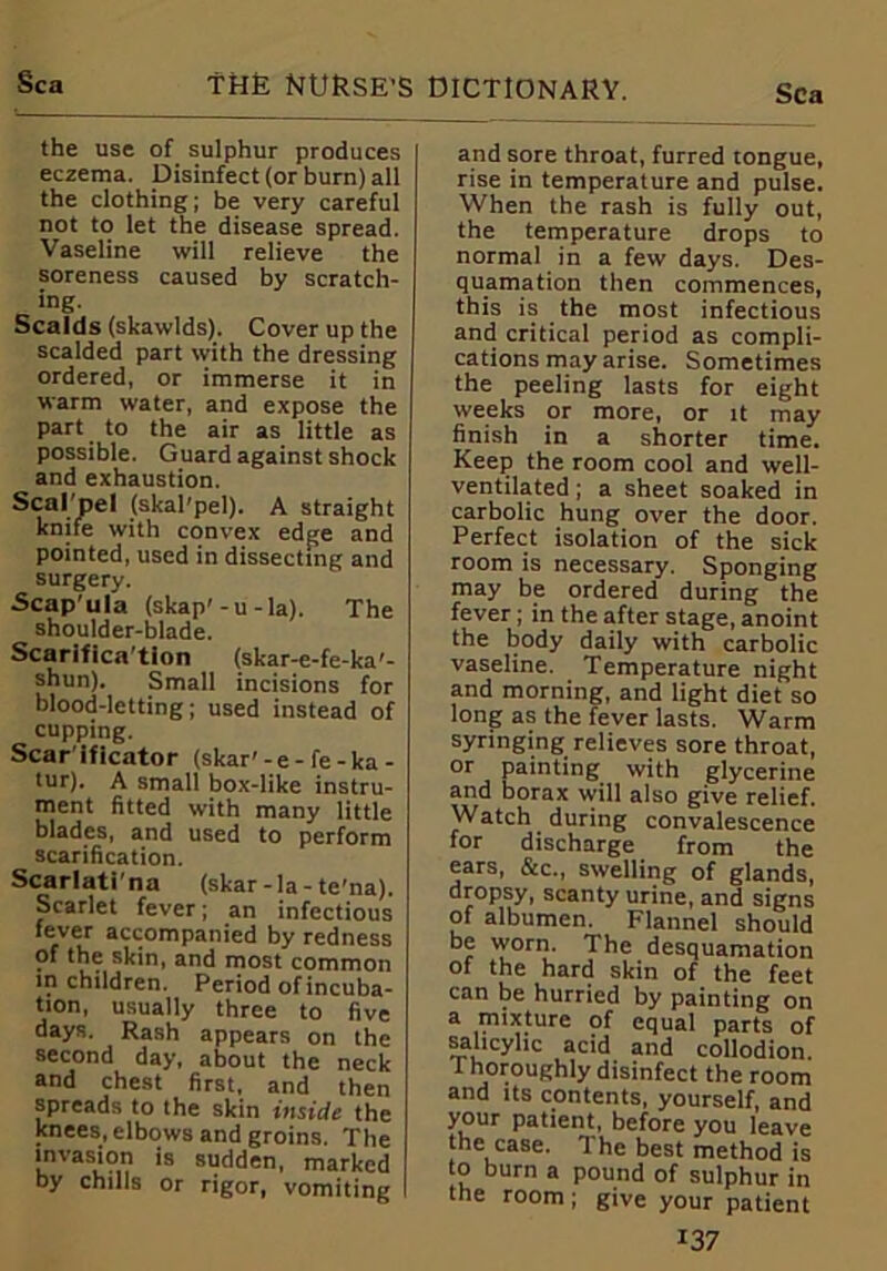 Sea the use of sulphur produces eczema. Disinfect (or burn) all the clothing; be very careful not to let the disease spread. Vaseline will relieve the soreness caused by scratch- ing. Scalds (skawlds). Cover up the scalded part with the dressing ordered, or immerse it in warm water, and expose the part to the air as little as possible. Guard against shock and exhaustion. Scal pel (skal'pel). A straight knife with convex edge and pointed, used in dissecting and surgery. Scapula (skap'-u-la). The shoulder-blade. Scarifica’tion (skar-e-fe-ka'- shun). Small incisions for blood-letting; used instead of cupping. Scar ificator (skar' - e - fe - ka - tur). A small box-like instru- ment fitted with many little blades, and used to perform scarification. Scarlati'na (skar-la-te'na). Scarlet fever; an infectious fever accompanied by redness of the skin, and most common in children. Period of incuba- tion, usually three to five days. Rash appears on the second day, about the neck and chest first, and then spreads to the skin inside the knees, elbows and groins. The invasion is sudden, marked by chills or rigor, vomiting and sore throat, furred tongue, rise in temperature and pulse. When the rash is fully out, the temperature drops to normal in a few days. Des- quamation then commences, this is the most infectious and critical period as compli- cations may arise. Sometimes the peeling lasts for eight weeks or more, or it may finish in a shorter time. Keep the room cool and well- ventilated ; a sheet soaked in carbolic hung over the door. Perfect isolation of the sick room is necessary. Sponging may be ordered during the fever ; in the after stage, anoint the body daily with carbolic vaseline. Temperature night and morning, and light diet so long as the fever lasts. Warm syringing relieves sore throat, or painting with glycerine and borax will also give relief. Watch during convalescence for discharge from the ears, &c., swelling of glands, dropsy, scanty urine, and signs of albumen. Flannel should be worn. The desquamation of the hard skin of the feet can be hurried by painting on a mixture of equal parts of salicylic acid and collodion. 1 horoughly disinfect the room and its contents, yourself, and your patient, before you leave the case. The best method is to burn a pound of sulphur in the room; give your patient