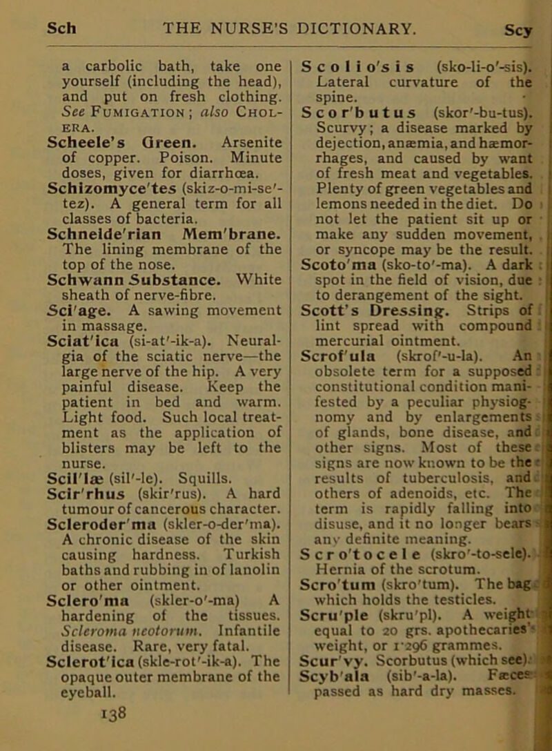 a carbolic bath, take one yourself (including the head), and put on fresh clothing. See Fumigation ; also Chol- era. Scheele’s Green. Arsenite of copper. Poison. Minute doses, given for diarrhoea. Schlzomyce’tes (skiz-o-mi-se'- tez). A general term for all classes of bacteria. Schnelde'rian Mem'brane. The lining membrane of the top of the nose. Schwann Substance. White sheath of nerve-fibre. Sci'age. A sawing movement in massage. Sciat'ica (si-at'-ik-a). Neural- gia of the sciatic nerve—the large nerve of the hip. A very painful disease. Keep the patient in bed and warm. Light food. Such local treat- ment as the application of blisters may be left to the nurse. Scil'la: (sil'-le). Squills. Scir'rhus (skir'rus). A hard tumour of cancerous character. Scleroder'ma (skler-o-der'ma). A chronic disease of the skin causing hardness. Turkish baths and rubbing in of lanolin or other ointment. Sclero'ma (skler-o'-ma) A hardening oi the tissues. Scleroma ncotorum. Infantile disease. Rare, very fatal. Sclerot'ica (skle-rot'-ik-a). The opaque outer membrane of the eyeball. 138 S c o 1 i o's i s (sko-li-o'-sis). Lateral curvature of the spine. Scor'butus (skor'-bu-tus). Scurvy; a disease marked by dejection, anatmia, and h<emor- rhages, and caused by want of fresh meat and vegetables. Plenty of green vegetables and lemons needed in the diet. Do not let the patient sit up or make any sudden movement, or syncope may be the result. Scoto'ma (sko-to'-ma). A dark spot in the field of vision, due to derangement of the sight. Scott’s Dressing. Strips of lint spread with compound mercurial ointment. Scrofula (skrof'-u-la). An obsolete term for a supposed : 1 constitutional condition mani- : fested by a peculiar physiog- ( nomy and by enlargements.) of glands, bone disease, and other signs. Most of these«i signs are now known to be the • results of tuberculosis, and others of adenoids, etc. The term is rapidly falling into disuse, and it no longer bears- any definite meaning. S c r o't o c e 1 e (skro'-to-sele). Hernia of the scrotum. Scro'tum (skro’tum). The bag which holds the testicles. Scru'ple (skru'pl). A weight- 3 equal to 20 grs. apothecaries’? I weight, or 1296 grammes. Scur vy. Scorbutus (which see).- > Scyb’ala (sib’-a-la). Fseces passed as hard dry masses. I