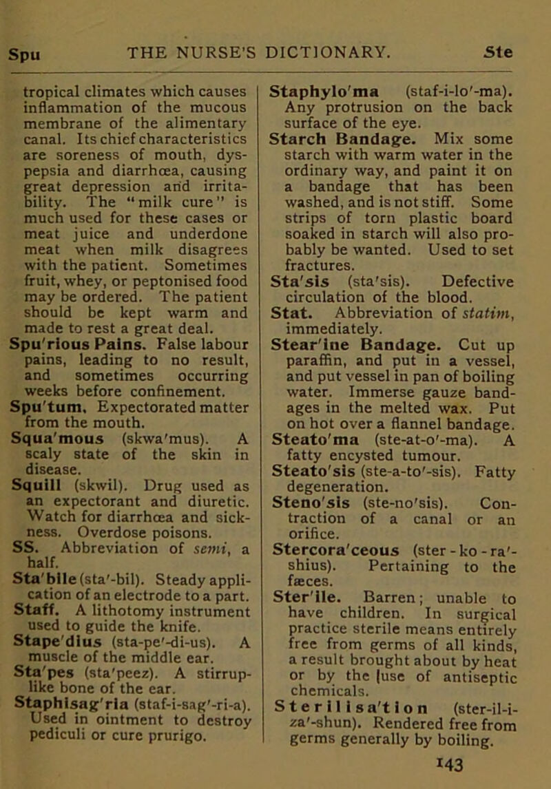 Spu tropical climates which causes inflammation of the mucous membrane of the alimentary canal. Its chief characteristics are soreness of mouth, dys- pepsia and diarrhoea, causing great depression arid irrita- bility. The “milk cure” is much used for these cases or meat juice and underdone meat when milk disagrees with the patient. Sometimes fruit, whey, or peptonised food may be ordered. The patient should be kept warm and made to rest a great deal. Spu'rious Pains. False labour pains, leading to no result, and sometimes occurring weeks before confinement. Spu'tum, Expectorated matter from the mouth. Squa'mous (skwa'mus). A scaly state of the skin in disease. Squiil (skwil). Drug used as an expectorant and diuretic. Watch for diarrhoea and sick- ness. Overdose poisons. SS. Abbreviation of semi, a half. Sta'blle(sta’-bil). Steady appli- cation of an electrode to a part. Staff. A lithotomy instrument used to guide the knife. Stape dius (sta-pe'-di-us). A muscle of the middle ear. Sta'pes (sta'pcez). A stirrup- like bone of the ear. Staphisag’rla (staf-i-sag’-ri-a). Used in ointment to destroy pediculi or cure prurigo. Staphylo'ma (staf-i-lo'-ma). Any protrusion on the back surface of the eye. Starch Bandage. Mix some starch with warm water in the ordinary way, and paint it on a bandage that has been washed, and is not stiff. Some strips of torn plastic board soaked in starch will also pro- bably be wanted. Used to set fractures. Sta'sis (sta'sis). Defective circulation of the blood. Stat. Abbreviation of statim, immediately. Stear'itie Bandage. Cut up paraffin, and put in a vessel, and put vessel in pan of boiling water. Immerse gauze band- ages in the melted wax. Put on hot over a flannel bandage. Steato'ma (ste-at-o'-ma). A fatty encysted tumour. Steato'sis (ste-a-to'-sis). Fatty degeneration. Steno'sis (ste-no'sis). Con- traction of a canal or an orifice. Stercora'ceous (ster -ko - ra'- shius). Pertaining to the faeces. Ster'lie. Barren; unable to have children. In surgical practice sterile means entirely free from germs of all kinds, a result brought about by heat or by the |use of antiseptic chemicals. S t e r 11 i s a't i o n (ster-il-i- za'-shun). Rendered free from germs generally by boiling.