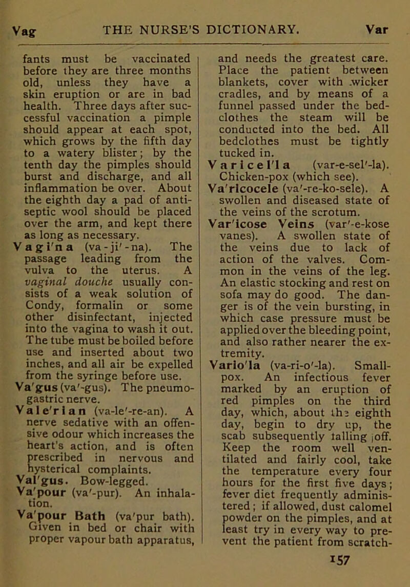 Vag fants must be vaccinated before they are three months old, unless they have a skin eruption or are in bad health. Three days after suc- cessful vaccination a pimple should appear at each spot, which grows by the fifth day to a watery blister; by the tenth day the pimples should burst and discharge, and all inflammation be over. About the eighth day a pad of anti- septic wool should be placed over the arm, and kept there as long as necessary. Vagi'na (va-ji'-na). The passage leading from the vulva to the uterus. A vaginal douche usually con- sists of a weak solution of Condy, formalin or some other disinfectant, injected into the vagina to wash it out. The tube must be boiled before use and inserted about two inches, and all air be expelled from the syringe before use. Va'gus(va'-gus). Thepneumo- gastric nerve. Vale’rlan (va-le'-re-an). A nerve sedative with an offen- sive odour which increases the heart's action, and is often prescribed in nervous and hysterical complaints. Val'gus. Bow-legged. Va’pour (va'-pur). An inhala- tion. Va'pour Bath (va'pur bath). Given in bed or chair with proper vapour bath apparatus, and needs the greatest care. Place the patient between blankets, cover with .wicker cradles, and by means of a funnel passed under the bed- clothes the steam will be conducted into the bed. All bedclothes must be tightly tucked in. V a r 1 c e IT a (var-e-sel'-la). Chicken-pox (which see). Va'rlcocele (va'-re-ko-sele). A swollen and diseased state of the veins of the scrotum. Var'lcose Veins (var'-e-kose vanes). A swollen state of the veins due to lack of action of the valves. Com- mon in the veins of the leg. An elastic stocking and rest on sofa may do good. The dan- ger is of the vein bursting, in which case pressure must be applied over the bleeding point, and also rather nearer the ex- tremity. Vario'la (va-ri-o'-la). Small- pox. An infectious fever marked by an eruption of red pimples on the third day, which, about the eighth day, begin to dry up, the scab subsequently tailing joff. Keep the room well ven- tilated and fairly cool, take the temperature every four hours for the first five days; fever diet frequently adminis- tered ; if allowed, dust calomel powder on the pimples, and at least try in every way to pre- vent the patient from scratch-