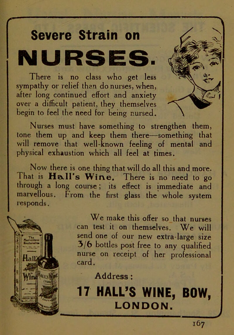 Severe Strain on NURSES. There is no class who get less sympathy or relief than do nurses, when, after long continued effort and anxiety over a difficult patient, they themselves begin to feel the need for being nursed. Nurses must have something to strengthen them, tone them up and keep them there—something that will remove that well-known feeling of mental and physical exhaustion which all feel at times. Now there is one thing that will do all this and more. That is Ha.Il’s Wine. There is no need to go through a long course; its effect is immediate and marvellous. From the first glass the whole system We make this offer so that nurses can test it on themselves. We will send one of our new extra-large size 3/6 bottles post free to any qualified nurse on receipt of her professional card. Address: 17 HALL’S WINE, BOW, LONDON. I67