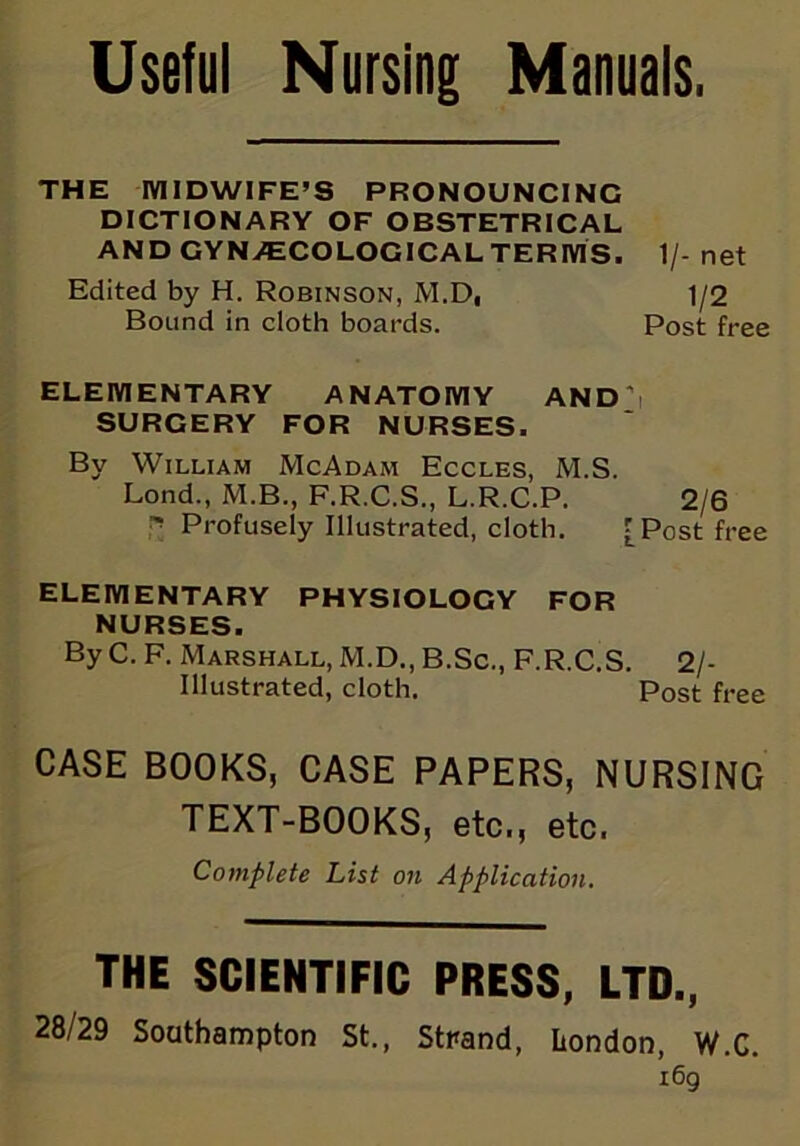 Useful Nursing Manuals. THE MIDWIFE’S PRONOUNCING DICTIONARY OF OBSTETRICAL AND GYNAECOLOGICAL TERMS. 1/-net Edited by H. Robinson, M.D, 1/2 Bound in cloth boards. Post free ELEMENTARY ANATOMY AND i SURGERY FOR NURSES. By William McAdam Eccles, M.S. Lond., M.B., F.R.C.S., L.R.C.P. 2/6 ' Profusely Illustrated, cloth. [Post free ELEMENTARY PHYSIOLOGY FOR NURSES. By C. F. Marshall, M.D., B.Sc., F.R.C.S. 2/- Illustrated, cloth. Post free CASE BOOKS, CASE PAPERS, NURSING TEXT-BOOKS, etc., etc. Complete hist on Application. THE SCIENTIFIC PRESS, LTD., 28/29 Southampton St., Stpand, London, W.C. i6g