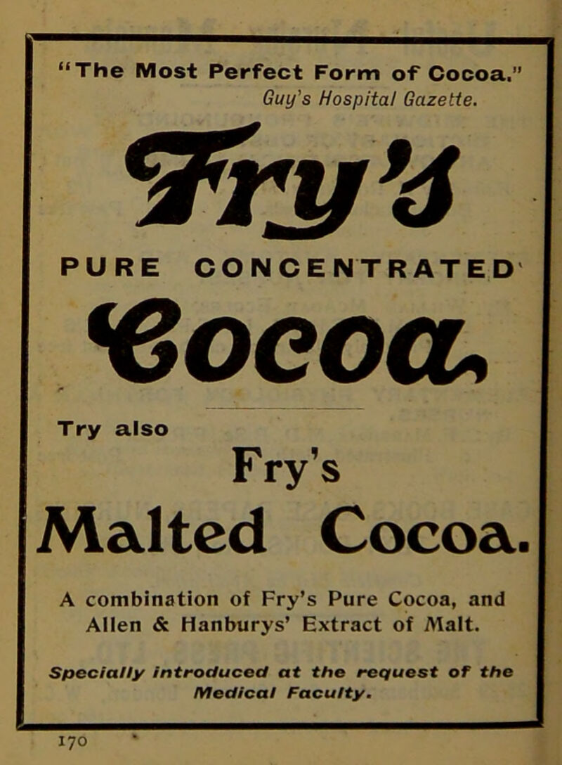 “The Most Perfect Form of Cocoa.” Guy's Hospital Gazette. PURE CONCENTRATED <Cocoa, Try also Fry's Malted Cocoa. A combination of Fry’s Pure Cocoa, and Allen & Hanburys’ Extract of Malt. Specially introduced at the request of the Medical Faculty.