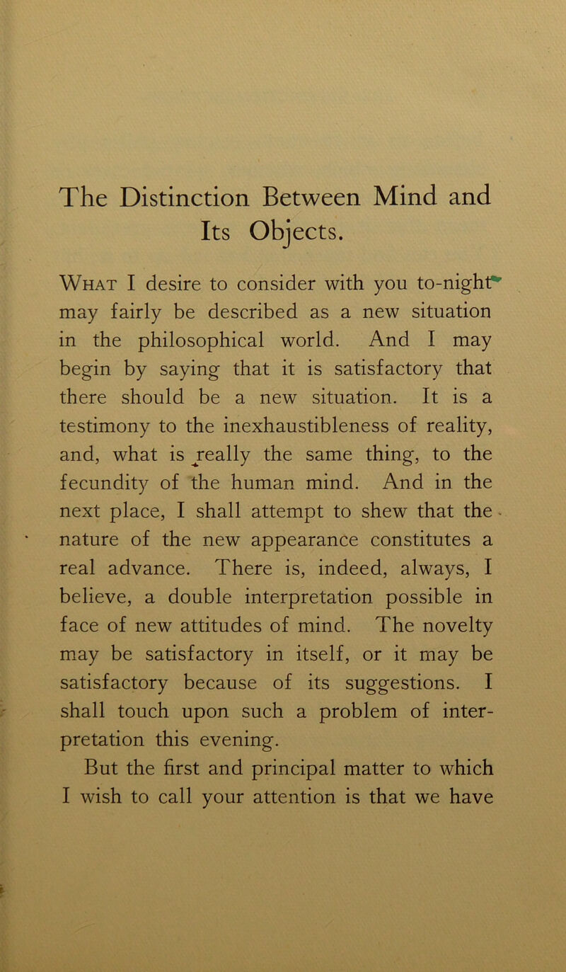 The Distinction Between Mind and What I desire to consider with you to-nighf* may fairly be described as a new situation in the philosophical world. And I may begin by saying that it is satisfactory that there should be a new situation. It is a testimony to the inexhaustibleness of reality, and, what is ^really the same thing, to the fecundity of the human mind. And in the next place, I shall attempt to shew that the nature of the new appearance constitutes a real advance. There is, indeed, always, I believe, a double interpretation possible in face of new attitudes of mind. The novelty may be satisfactory in itself, or it may be satisfactory because of its suggestions. I shall touch upon such a problem of inter- pretation this evening. But the first and principal matter to which I wish to call your attention is that we have Its