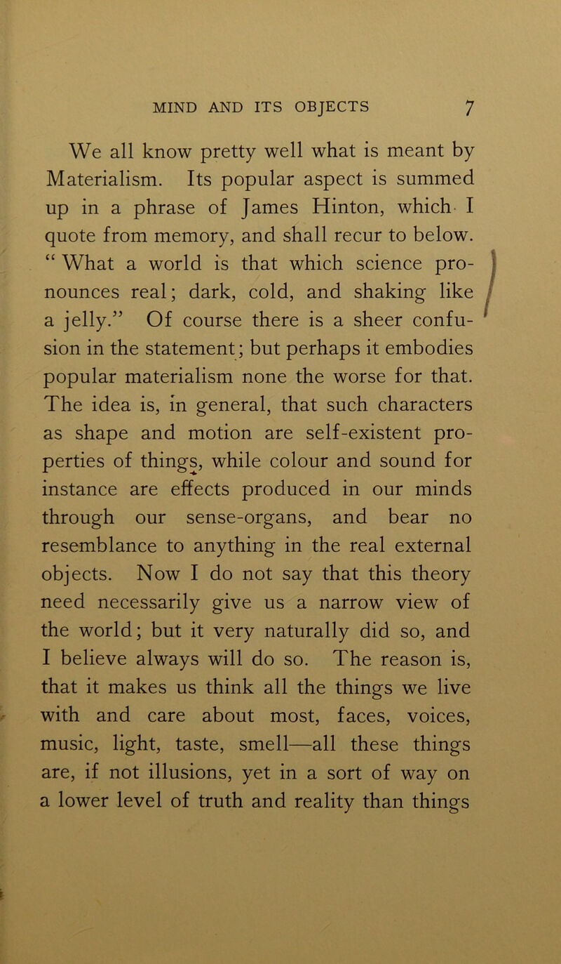 We all know pretty well what is meant by Materialism. Its popular aspect is summed up in a phrase of James Hinton, which I quote from memory, and shall recur to below. “ What a world is that which science pro- nounces real; dark, cold, and shaking like a jelly.55 Of course there is a sheer confu- sion in the statement; but perhaps it embodies popular materialism none the worse for that. The idea is, in general, that such characters as shape and motion are self-existent pro- perties of things, while colour and sound for instance are effects produced in our minds through our sense-organs, and bear no resemblance to anything in the real external objects. Now I do not say that this theory need necessarily give us a narrow view of the world; but it very naturally did so, and I believe always will do so. The reason is, that it makes us think all the things we live with and care about most, faces, voices, music, light, taste, smell—all these things are, if not illusions, yet in a sort of way on a lower level of truth and reality than things