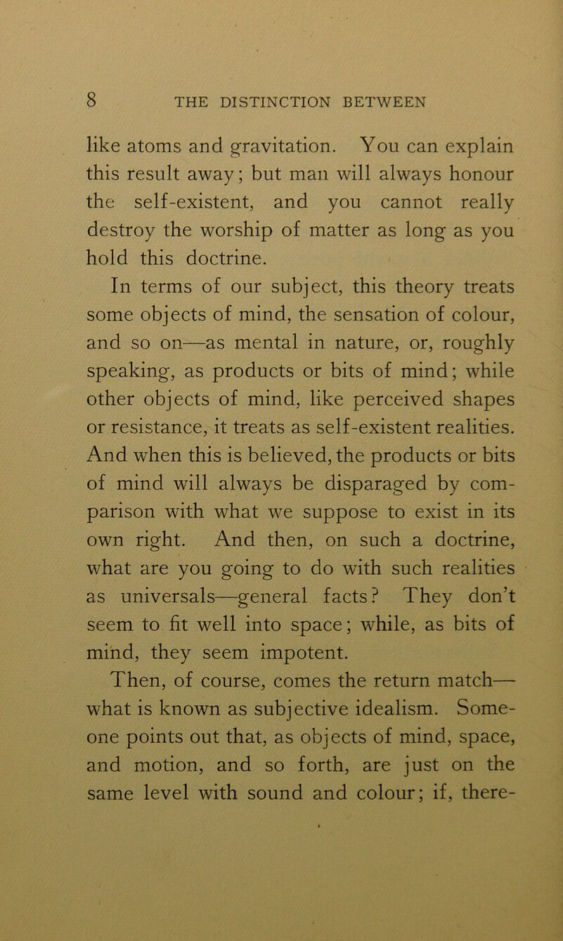 like atoms and gravitation. You can explain this result away; but man will always honour the self-existent, and you cannot really destroy the worship of matter as long as you hold this doctrine. In terms of our subject, this theory treats some objects of mind, the sensation of colour, and so on—as mental in nature, or, roughly speaking, as products or bits of mind; while other objects of mind, like perceived shapes or resistance, it treats as self-existent realities. And when this is believed, the products or bits of mind will always be disparaged by com- parison with what we suppose to exist in its own right. And then, on such a doctrine, what are you going to do with such realities as universals—general facts? They don’t seem to fit well into space; while, as bits of mind, they seem impotent. Then, of course, comes the return match— what is known as subjective idealism. Some- one points out that, as objects of mind, space, and motion, and so forth, are just on the same level with sound and colour; if, there-