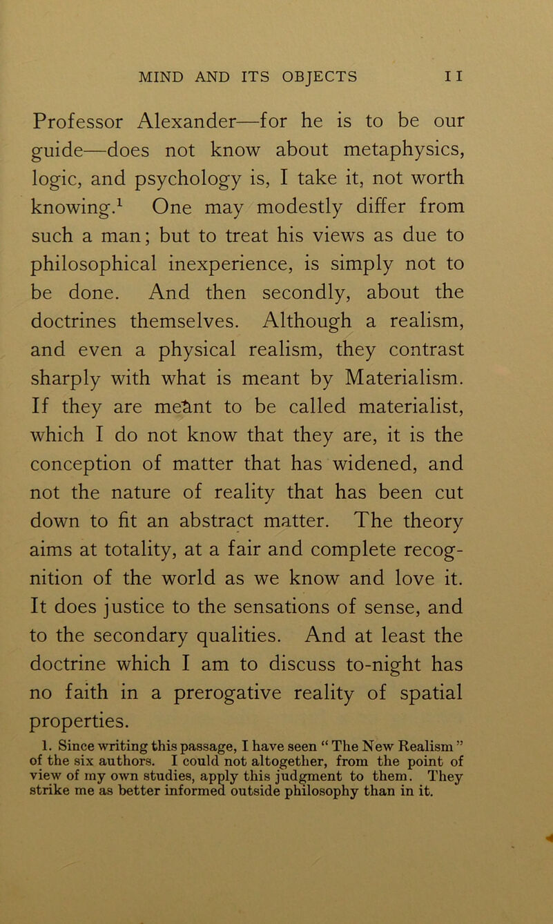 Professor Alexander—for he is to be our guide—does not know about metaphysics, logic, and psychology is, I take it, not worth knowing.1 One may modestly differ from such a man; but to treat his views as due to philosophical inexperience, is simply not to be done. And then secondly, about the doctrines themselves. Although a realism, and even a physical realism, they contrast sharply with what is meant by Materialism. If they are metint to be called materialist, which I do not know that they are, it is the conception of matter that has widened, and not the nature of reality that has been cut down to fit an abstract matter. The theory aims at totality, at a fair and complete recog- nition of the world as we know and love it. It does justice to the sensations of sense, and to the secondary qualities. And at least the doctrine which I am to discuss to-night has no faith in a prerogative reality of spatial properties. 1. Since writing this passage, I have seen “ The New Realism ” of the six authors. I could not altogether, from the point of view of my own studies, apply this judgment to them. They strike me as better informed outside philosophy than in it.