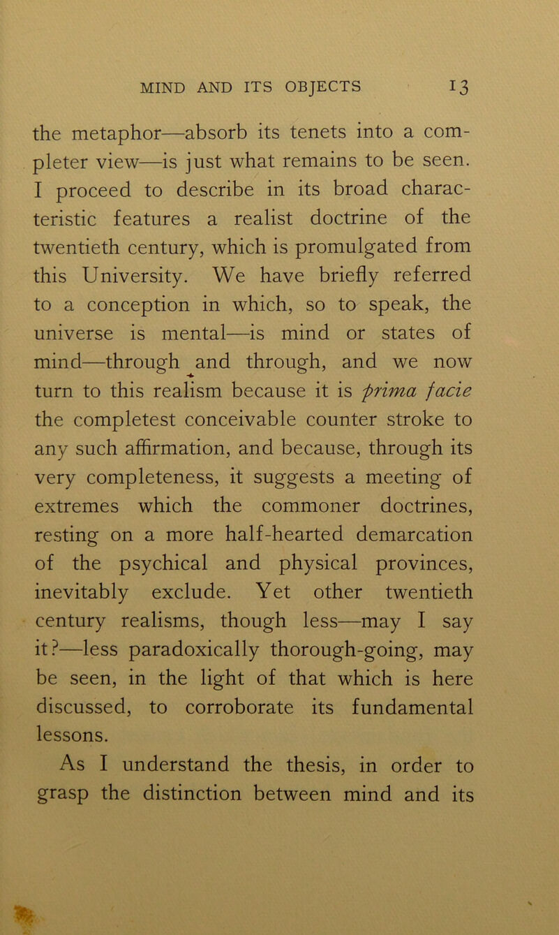 the metaphor—absorb its tenets into a com- pleter view—is just what remains to be seen. I proceed to describe in its broad charac- teristic features a realist doctrine of the twentieth century, which is promulgated from this University. We have briefly referred to a conception in which, so to speak, the universe is mental—is mind or states of mind—through and through, and we now turn to this realism because it is prima facie the completest conceivable counter stroke to any such affirmation, and because, through its very completeness, it suggests a meeting of extremes which the commoner doctrines, resting on a more half-hearted demarcation of the psychical and physical provinces, inevitably exclude. Yet other twentieth century realisms, though less—may I say it?—less paradoxically thorough-going, may be seen, in the light of that which is here discussed, to corroborate its fundamental lessons. As I understand the thesis, in order to grasp the distinction between mind and its