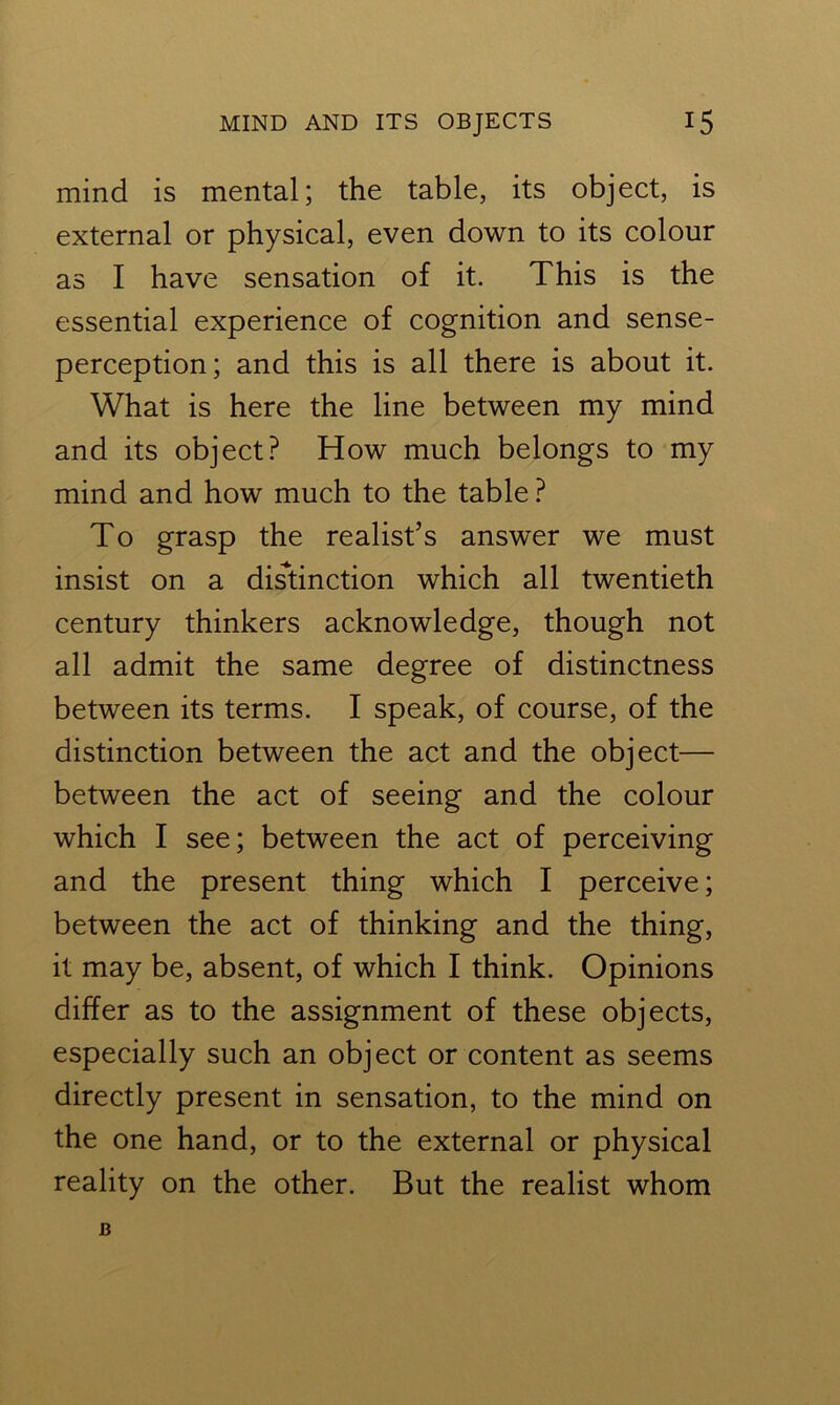 mind is mental; the table, its object, is external or physical, even down to its colour as I have sensation of it. This is the essential experience of cognition and sense- perception; and this is all there is about it. What is here the line between my mind and its object? How much belongs to my mind and how much to the table ? To grasp the realist’s answer we must insist on a distinction which all twentieth century thinkers acknowledge, though not all admit the same degree of distinctness between its terms. I speak, of course, of the distinction between the act and the object— between the act of seeing and the colour which I see; between the act of perceiving and the present thing which I perceive; between the act of thinking and the thing, it may be, absent, of which I think. Opinions differ as to the assignment of these objects, especially such an object or content as seems directly present in sensation, to the mind on the one hand, or to the external or physical reality on the other. But the realist whom B