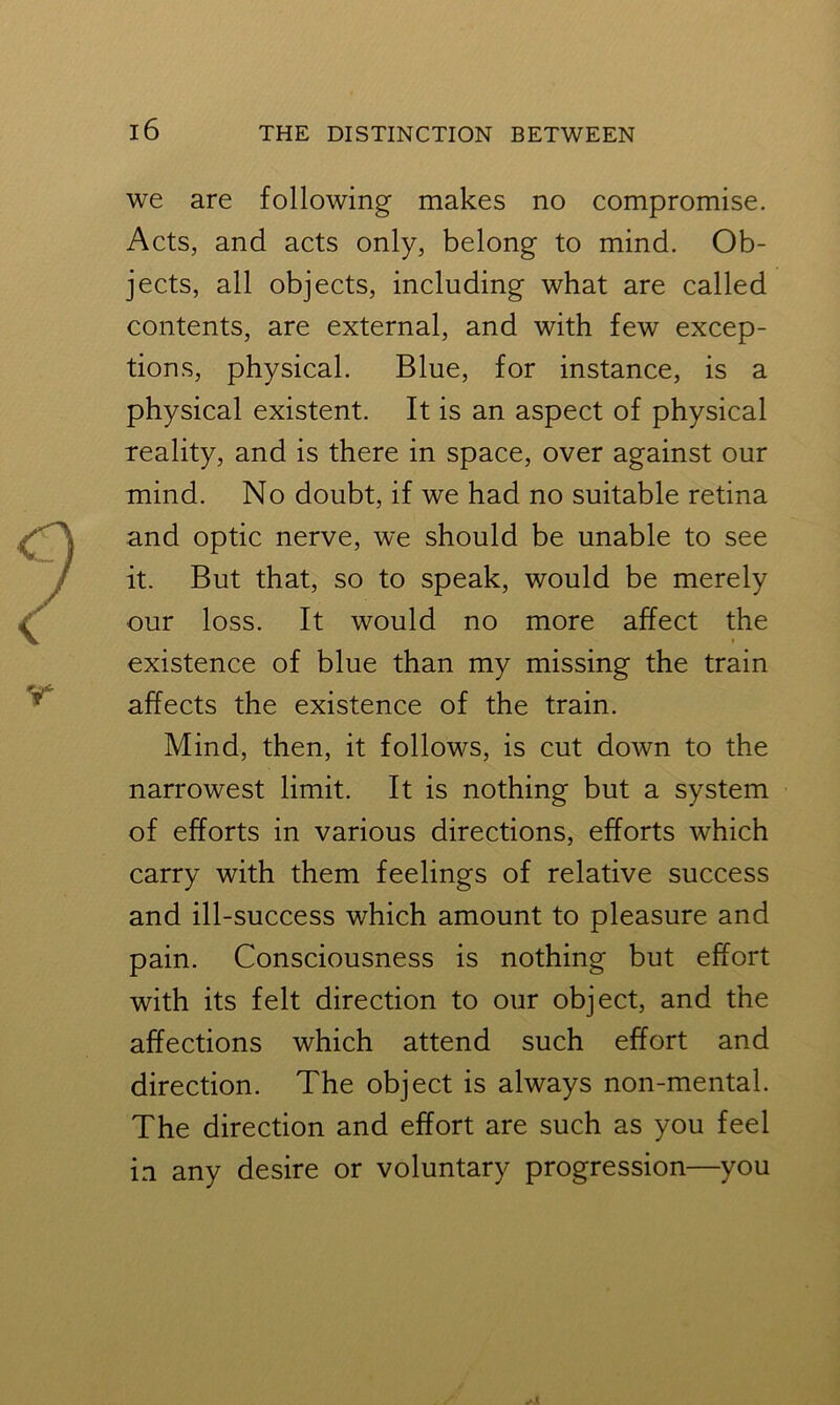 we are following makes no compromise. Acts, and acts only, belong to mind. Ob- jects, all objects, including what are called contents, are external, and with few excep- tions, physical. Blue, for instance, is a physical existent. It is an aspect of physical reality, and is there in space, over against our mind. No doubt, if we had no suitable retina and optic nerve, we should be unable to see it. But that, so to speak, would be merely our loss. It would no more affect the existence of blue than my missing the train affects the existence of the train. Mind, then, it follows, is cut down to the narrowest limit. It is nothing but a system of efforts in various directions, efforts which carry with them feelings of relative success and ill-success which amount to pleasure and pain. Consciousness is nothing but effort with its felt direction to our object, and the affections which attend such effort and direction. The object is always non-mental. The direction and effort are such as you feel in any desire or voluntary progression—you