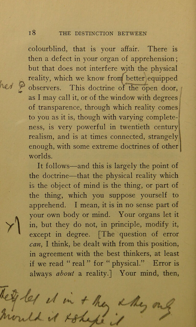 h&f ft colourblind, that is your affair. There is then a defect in your organ of apprehension; but that does not interfere with the physical reality, which we know front better equipped observers. This doctrine of the open door, / as I may call it, or of the window with degrees of transparence, through which reality comes to you as it is, though with varying complete- ness, is very powerful in twentieth century realism, and is at times connected, strangely enough, with some extreme doctrines of other worlds. It follows—and this is largely the point of the doctrine—that the physical reality which is the object of mind is the thing, or part of the thing, which you suppose yourself to apprehend. I mean, it is in no sense part of your own body or mind. Your organs let it in, but they do not, in principle, modify it, except in degree. [The question of error can, I think, be dealt with from this position, in agreement with the best thinkers, at least if we read “ real ” for “ physical.” Error is always about a reality.] Your mind, then,