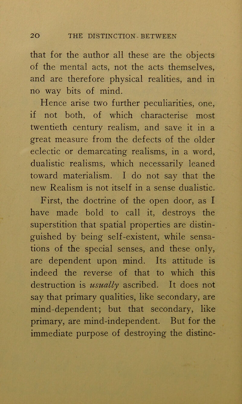 that for the author all these are the objects of the mental acts, not the acts themselves, and are therefore physical realities, and in no way bits of mind. Hence arise two further peculiarities, one, if not both, of which characterise most twentieth century realism, and save it in a great measure from the defects of the older eclectic or demarcating realisms, in a word, dualistic realisms, which necessarily leaned toward materialism. I do not say that the new Realism is not itself in a sense dualistic. First, the doctrine of the open door, as I have made bold to call it, destroys the superstition that spatial properties are distin- guished by being self-existent, while sensa- tions of the special senses, and these only, are dependent upon mind. Its attitude is indeed the reverse of that to which this destruction is usually ascribed. It does not say that primary qualities, like secondary, are mind-dependent; but that secondary, like primary, are mind-independent. But for the immediate purpose of destroying the distinc-