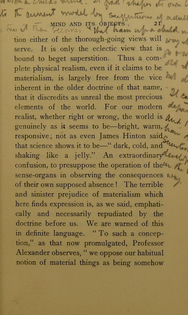 w CAw Vi fC ww'iU-L c|v$Ut f yh. g?Wbv L 4p00» aJa,u 'A .> JO v MIND AND ITS OBJECTS , - - . ■ ;v.W V<.(. ’:\y'T‘i ^ Mm* 2t m. tion either of the thorough-going views will ^.: ^ It is only the eclectic view that is ,*. f 3 m MM serve. . v bound to beget superstition. Thus a com- ^ plete physical realism, even if it claims to be materialism, is largely free from the vice ^ inherent in the older doctrine of that name, that it discredits as unreal the most precious U elements of the world. For our modern ^ realist, whether right or wrong, the world is ft. • , . , , • i /’'Wv genuinely as k seems to be—bright, warm, * / ‘tt-U responsive; not as even James Hinton said-. ' ' ^ j./ that science shows it to be—“ dark, cold, and shaking like a jelly.” An extraordinary**£+*■&//<, confusion, to presuppose the operation of the^y ' sense-organs in observing the consequences r of their own supposed absence ! The terrible /' and sinister prejudice of materialism which here finds expression is, as we said, emphati- cally and necessarily repudiated by the doctrine before us. We are warned of this in definite language. “To such a concep- tion,” as that now promulgated, Professor Alexander observes, “ we oppose our habitual notion of material things as being somehow