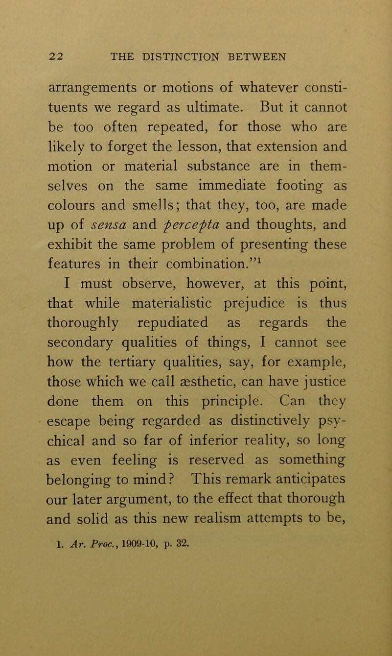 arrangements or motions of whatever consti- tuents we regard as ultimate. But it cannot be too often repeated, for those who are likely to forget the lesson, that extension and motion or material substance are in them- selves on the same immediate footing as colours and smells; that they, too, are made up of sensa and percepta and thoughts, and exhibit the same problem of presenting these features in their combination.”1 I must observe, however, at this point, that while materialistic prejudice is thus thoroughly repudiated as regards the secondary qualities of things, I cannot see how the tertiary qualities, say, for example, those which we call aesthetic, can have justice done them on this principle. Can they escape being regarded as distinctively psy- chical and so far of inferior reality, so long as even feeling is reserved as something belonging to mind? This remark anticipates our later argument, to the effect that thorough and solid as this new realism attempts to be,