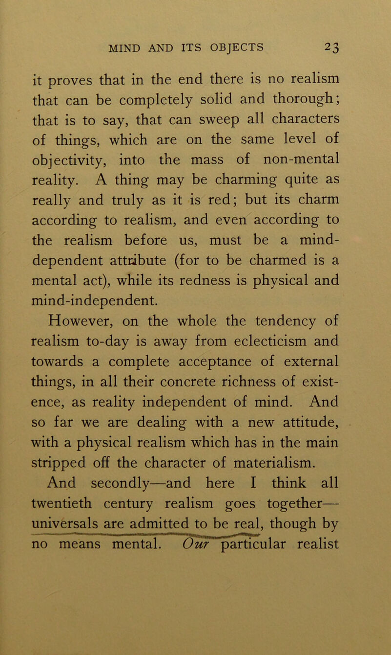 it proves that in the end there is no realism that can be completely solid and thorough; that is to say, that can sweep all characters of things, which are on the same level of objectivity, into the mass of non-mental reality. A thing may be charming quite as really and truly as it is red; but its charm according to realism, and even according to the realism before us, must be a mind- dependent attribute (for to be charmed is a mental act), while its redness is physical and mind-independent. However, on the whole the tendency of realism to-day is away from eclecticism and towards a complete acceptance of external things, in all their concrete richness of exist- ence, as reality independent of mind. And so far we are dealing with a new attitude, with a physical realism which has in the main stripped off the character of materialism. And secondly—and here I think all twentieth century realism goes together— universals are admitted to be real, though by no means mental. Our particular realist