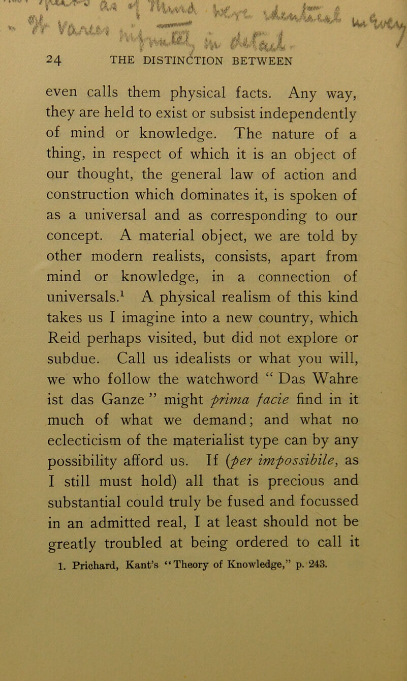 ft* < ftw ,jf. /*» | * • —- v **^W u, 5&A ' 24 THE DISTINCTION BETWEEN even calls them physical facts. Any way, they are held to exist or subsist independently of mind or knowledge. The nature of a thing, in respect of which it is an object of our thought, the general law of action and construction which dominates it, is spoken of as a universal and as corresponding to our concept. A material object, we are told by other modern realists, consists, apart from mind or knowledge, in a connection of universals.1 A physical realism of this kind takes us I imagine into a new country, which Reid perhaps visited, but did not explore or subdue. Call us idealists or what you will, we who follow the watchword “ Das Wahre ist das Ganze ” might prima facie find in it much of what we demand; and what no eclecticism of the materialist type can by any possibility afford us. If (per impossibile, as I still must hold) all that is precious and substantial could truly be fused and focussed in an admitted real, I at least should not be greatly troubled at being ordered to call it 1. Prichard, Kant’s “Theory of Knowledge,” p. 243.