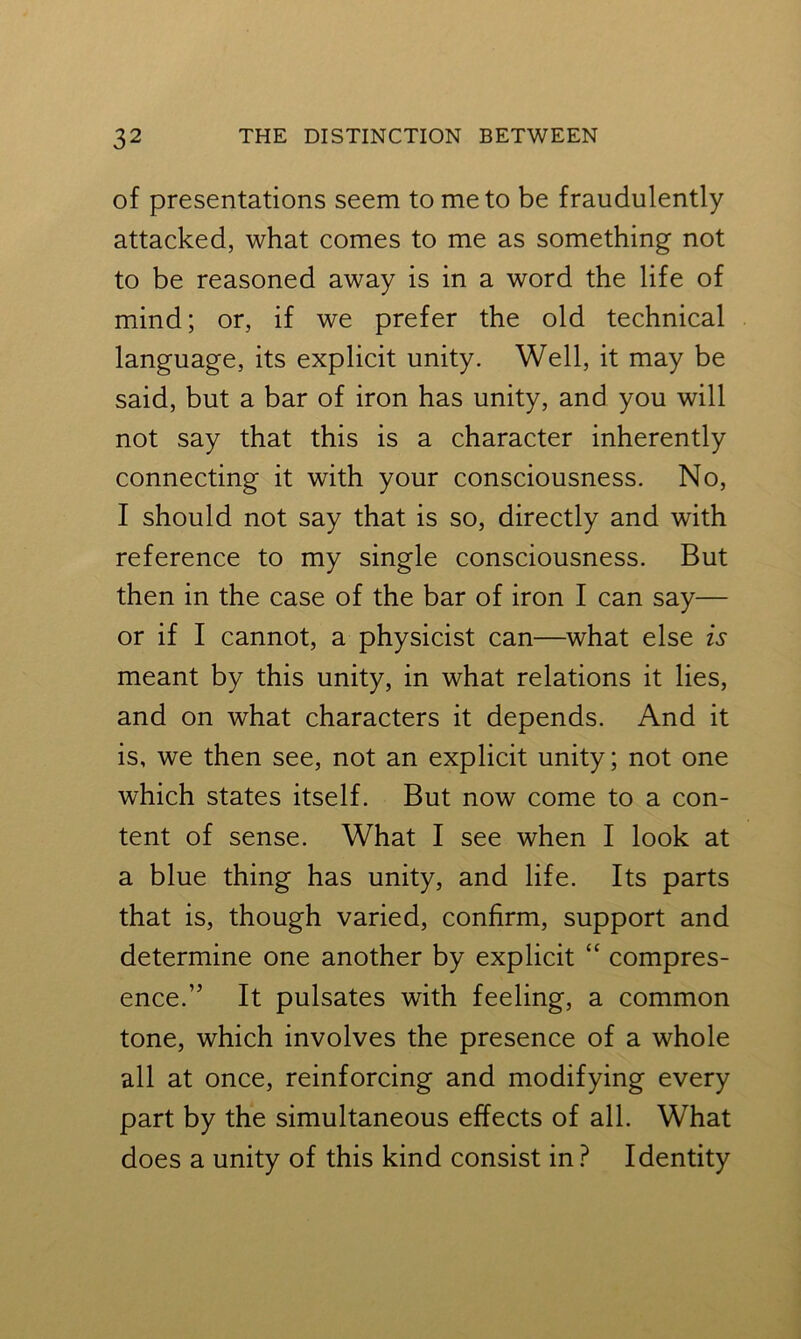 of presentations seem to me to be fraudulently attacked, what comes to me as something not to be reasoned away is in a word the life of mind; or, if we prefer the old technical language, its explicit unity. Well, it may be said, but a bar of iron has unity, and you will not say that this is a character inherently connecting it with your consciousness. No, I should not say that is so, directly and with reference to my single consciousness. But then in the case of the bar of iron I can say— or if I cannot, a physicist can—what else is meant by this unity, in what relations it lies, and on what characters it depends. And it is, we then see, not an explicit unity; not one which states itself. But now come to a con- tent of sense. What I see when I look at a blue thing has unity, and life. Its parts that is, though varied, confirm, support and determine one another by explicit “ compres- ence.” It pulsates with feeling, a common tone, which involves the presence of a whole all at once, reinforcing and modifying every part by the simultaneous effects of all. What does a unity of this kind consist in ? Identity