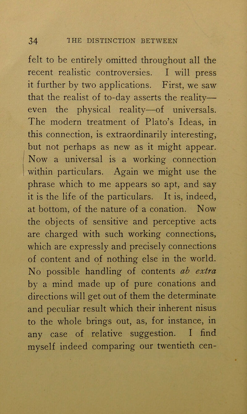 felt to be entirely omitted throughout all the recent realistic controversies. I will press it further by two applications. First, we saw that the realist of to-day asserts the reality— even the physical reality—of universals. The modern treatment of Plato’s Ideas, in this connection, is extraordinarily interesting, but not perhaps as new as it might appear. Now a universal is a working connection within particulars. Again we might use the phrase which to me appears so apt, and say it is the life of the particulars. It is, indeed, at bottom, of the nature of a conation. Now the objects of sensitive and perceptive acts are charged with such working connections, which are expressly and precisely connections of content and of nothing else in the world. No possible handling of contents ab extra by a mind made up of pure conations and directions will get out of them the determinate and peculiar result which their inherent nisus to the whole brings out, as, for instance, in any case of relative suggestion. I find myself indeed comparing our twentieth cen-