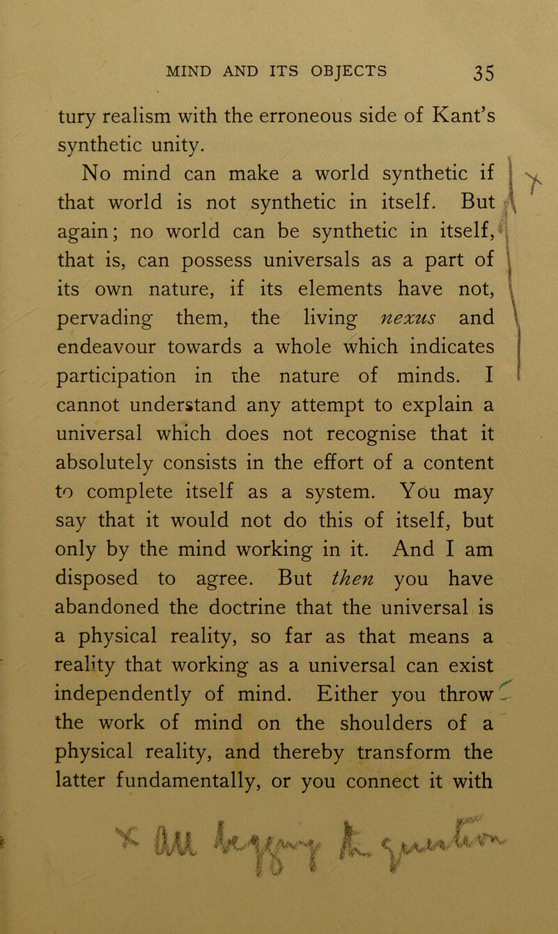 tury realism with the erroneous side of Kant’s synthetic unity. No mind can make a world synthetic if that world is not synthetic in itself. But that is, can possess universals as a part of its own nature, if its elements have not, pervading them, the living nexus and endeavour towards a whole which indicates participation in the nature of minds. I cannot understand any attempt to explain a universal which does not recognise that it absolutely consists in the effort of a content to complete itself as a system. You may say that it would not do this of itself, but only by the mind working in it. And I am disposed to agree. But then you have abandoned the doctrine that the universal is a physical reality, so far as that means a reality that working as a universal can exist independently of mind. Either you throw ^ the work of mind on the shoulders of a physical reality, and thereby transform the latter fundamentally, or you connect it with again; no world can be synthetic in itself, 1