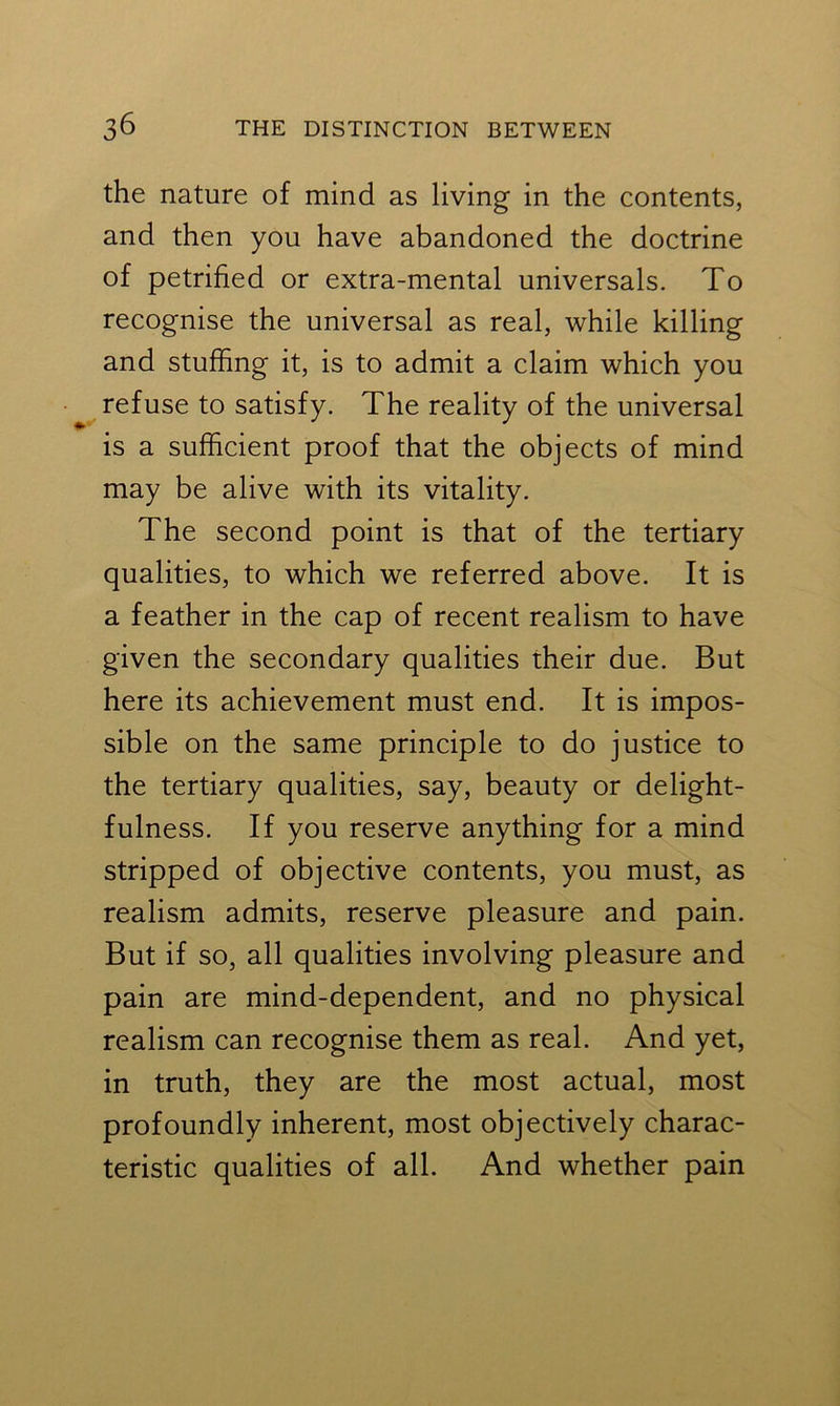 the nature of mind as living in the contents, and then you have abandoned the doctrine of petrified or extra-mental universals. To recognise the universal as real, while killing and stuffing it, is to admit a claim which you refuse to satisfy. The reality of the universal is a sufficient proof that the objects of mind may be alive with its vitality. The second point is that of the tertiary qualities, to which we referred above. It is a feather in the cap of recent realism to have given the secondary qualities their due. But here its achievement must end. It is impos- sible on the same principle to do justice to the tertiary qualities, say, beauty or delight- fulness. If you reserve anything for a mind stripped of objective contents, you must, as realism admits, reserve pleasure and pain. But if so, all qualities involving pleasure and pain are mind-dependent, and no physical realism can recognise them as real. And yet, in truth, they are the most actual, most profoundly inherent, most objectively charac- teristic qualities of all. And whether pain