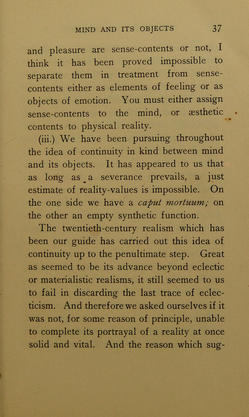 and pleasure are sense-contents or not, I think it has been proved impossible to separate them in treatment from sense- contents either as elements of feeling or as objects of emotion. You must either assign sense-contents to the mind, or aesthetic contents to physical reality. (iii.) We have been pursuing throughout the idea of continuity in kind between mind and its objects. It has appeared to us that as long as^a severance prevails, a just estimate of reality-values is impossible. On the one side we have a caput mortuum; on the other an empty synthetic function. The twentieth-century realism which has been our guide has carried out this idea of continuity up to the penultimate step. Great as seemed to be its advance beyond eclectic or materialistic realisms, it still seemed to us to fail in discarding the last trace of eclec- ticism. And therefore we asked ourselves if it was not, for some reason of principle, unable to complete its portrayal of a reality at once solid and vital. And the reason which sug-