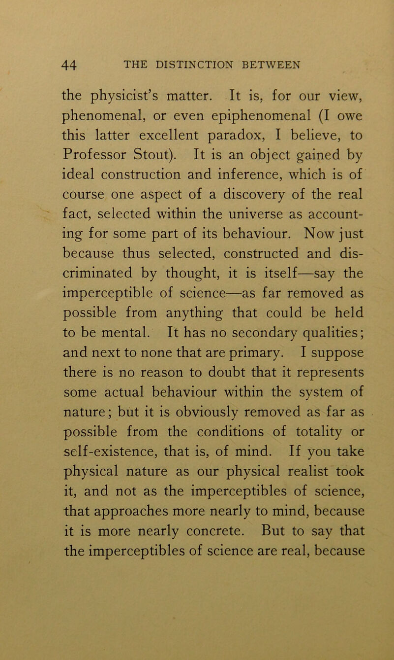 the physicist’s matter. It is, for our view, phenomenal, or even epiphenomenal (I owe this latter excellent paradox, I believe, to Professor Stout). It is an object gained by ideal construction and inference, which is of course one aspect of a discovery of the real fact, selected within the universe as account- ing for some part of its behaviour. Now just because thus selected, constructed and dis- criminated by thought, it is itself—say the imperceptible of science—as far removed as possible from anything that could be held to be mental. It has no secondary qualities; and next to none that are primary. I suppose there is no reason to doubt that it represents some actual behaviour within the system of nature; but it is obviously removed as far as possible from the conditions of totality or self-existence, that is, of mind. If you take physical nature as our physical realist took it, and not as the imperceptibles of science, that approaches more nearly to mind, because it is more nearly concrete. But to say that the imperceptibles of science are real, because